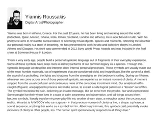 Yiannis  was  born  in  Athens,  Greece.  For  the  past  12  years,  he  has  been  living  and  working  around  the  world
(Indochina,  Qatar,  Mexico,  Ghana,  India,  Oman,  Scotland,  London  and  Athens).  He  is  now  based  in  UAE.  With  his
photos  he  aims  to  reveal  the  surreal  nature  of  seemingly  trivial  objects,  spaces  and  moments,  reflecting  the  idea  that
our  personal  reality  is  a  state  of  dreaming.  He  has  presented  his  work  in  solo  and  collective  shows  in  London,
Athens  and  Glasgow.  His  work  was  commended  at  2012  Sony  World  Photo  Awards  and  was  included  in  the  final
show  at  Somerset  House  in  London.
"From  a  very  early  age,  people  build  a  personal  symbolic  language  out  of  fragments  of  their  everyday  experience.
Some  of  these  symbols  have  deep  roots  in  archetypal  forms  of  our  common  legacy  as  a  species.  Through  this
symbolic  language  we  describe  and  interpret  deep  internal  personal  processes.  Those  symbols  are  usually  made  out
of  the  most  humble  materials,  out  of  experiences  that  are  considered  trivial  and  insignificant,  like  the  curve  of  a  shell,
the  sound  of  a  pot  boiling,  the  lights  and  shadows  from  the  streetlights  on  the  bedroom’s  ceiling.  During  our  lifetime,
whenever  we  come  across  one  of  those  personal  symbols,  we  experience  an  instant  moment  of  clarity.  A  moment
stripped  from  the  usual  confusion  and  continuous  noise  of  the  conscious  incontinent  mind.  Our  analytical  self  is
caught  off  guard,  unequipped  to  process  and  make  sense,  to  extract  a  safe  logical  pattern  or  a  "lesson"  out  of  this.
The  symbol  hits  below  the  skin,  delivering  an  instant  message,  like  an  echo  from  the  psyche,  raw  and  unprocessed.
Some  people  live  their  whole  lives  in  a  state  of  calm  awareness  and  observation,  until  all  things  around  them
become  symbols,  literally  transforming  everyday  life  into  another  dream  state,  a  metaphor  about  the  unconscious
reality.    An  artist  is  ANYBODY  who  can  capture  -­  in  that  precious  moment  of  clarity-­  a  line,  a  shape,  a  phrase,  a
sound  sequence,  anything  that  works  as  a  symbol  for  him.  Albeit  very  intimate,  this  symbol  could  potentially  invoke
moments  of  clarity  to  other  people,  too.  The  human  spirit  spontaneously  responds  to  all  things  true."
Yiannis  Roussakis
Digital  Artist/Photographer
 