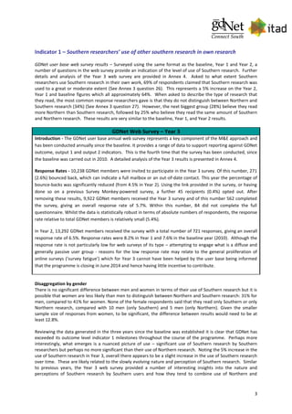 3
Indicator 1 – Southern researchers’ use of other southern research in own research
GDNet user base web survey results – Surveyed using the same format as the baseline, Year 1 and Year 2, a
number of questions in the web survey provide an indication of the level of use of Southern research. Further
details and analysis of the Year 3 web survey are provided in Annex 4. Asked to what extent Southern
researchers use Southern research in their own work, 69% of respondents claimed that Southern research was
used to a great or moderate extent (See Annex 3 question 26). This represents a 5% increase on the Year 2,
Year 1 and baseline figures which all approximately 64%. When asked to describe the type of research that
they read, the most common response researchers gave is that they do not distinguish between Northern and
Southern research (34%) (See Annex 3 question 27). However, the next biggest group (28%) believe they read
more Northern than Southern research, followed by 25% who believe they read the same amount of Southern
and Northern research. These results are very similar to the baseline, Year 1, and Year 2 results.
GDNet Web Survey – Year 3
Introduction - The GDNet user base annual web survey represents a key component of the M&E approach and
has been conducted annually since the baseline. It provides a range of data to support reporting against GDNet
outcome, output 1 and output 2 indicators. This is the fourth time that the survey has been conducted, since
the baseline was carried out in 2010. A detailed analysis of the Year 3 results is presented in Annex 4.
Response Rates - 10,238 GDNet members were invited to participate in the Year 3 survey. Of this number, 271
(2.6%) bounced back, which can indicate a full mailbox or an out-of-date contact. This year the percentage of
bounce-backs was significantly reduced (from 4.5% in Year 2). Using the link provided in the survey, or having
done so on a previous Survey Monkey-powered survey, a further 45 recipients (0.4%) opted out. After
removing these results, 9,922 GDNet members received the Year 3 survey and of this number 562 completed
the survey, giving an overall response rate of 5.7%. Within this number, 84 did not complete the full
questionnaire. Whilst the data is statistically robust in terms of absolute numbers of respondents, the response
rate relative to total GDNet members is relatively small (5.4%).
In Year 2, 13,292 GDNet members received the survey with a total number of 721 responses, giving an overall
response rate of 6.5%. Response rates were 8.2% in Year 1 and 7.6% in the baseline year (2010). Although the
response rate is not particularly low for web surveys of its type – attempting to engage what is a diffuse and
generally passive user group - reasons for the low response rate may relate to the general proliferation of
online surveys (‘survey fatigue’) which for Year 3 cannot have been helped by the user base being informed
that the programme is closing in June 2014 and hence having little incentive to contribute.
Disaggregation by gender
There is no significant difference between men and women in terms of their use of Southern research but it is
possible that women are less likely than men to distinguish between Northern and Southern research: 31% for
men, compared to 41% for women. None of the female respondents said that they read only Southern or only
Northern research, compared with 10 men (only Southern) and 5 men (only Northern). Given the smaller
sample size of responses from women, to be significant, the difference between results would need to be at
least 12.8%.
Reviewing the data generated in the three years since the baseline was established it is clear that GDNet has
exceeded its outcome level indicator 1 milestones throughout the course of the programme. Perhaps more
interestingly, what emerges is a nuanced picture of use – significant use of Southern research by Southern
researchers but perhaps no more significant than their use of Northern research. Noting the 5% increase in the
use of Southern research in Year 3, overall there appears to be a slight increase in the use of Southern research
over time. These are likely related to the slowly evolving nature and perception of Southern research. Similar
to previous years, the Year 3 web survey provided a number of interesting insights into the nature and
perceptions of Southern research by Southern users and how they tend to combine use of Northern and
 