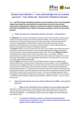 Purpose Level indicator 2 – ‘cases of knowledge into use in policy
processes’ – Case Follow-Up – Researcher Telephone Interview
Case – By SNV to design microfinance projects in water sanitation, where my ethnographic
insights have helped to understand from a holistic point of view the value of home
infrastructure and bathrooms. Based on my discoveries, Water for People has designed
and build in Cochabamba city, in Bolivia, thousands of sanitation units for the base of the
pyramid.
1 Clarify case objectives, methodology, findings, and impact - what questions?
2
The objectives of the research stemmed from a previous research effort to better understand and
improve the provision of water and sanitation (watsan) in Bolivia. The earlier research was very
quantitative in its approach and focused on the watsan technologies. SNV commissioned the
researcher through Water For People (WFP) to examine the provision of watsan from the
perspective of the beneficiaries as consumers of watsan products – better understanding their
demands and perspectives through an ethnographic approach.
The method involved a cross-case analysis of three major cities in Bolivia and combined participant
observation, conversational interviews, and lots of photos (geographically tagged using Google
Picassa) to produce visual documentaries of local watsan uses. The research findings highlighted
local adaptations of watsan systems to meet local needs, norms, and contexts. By better
understanding the so-called ‘cultural anchors’ SNV were able to improve the design and roll out of
the watsan technologies they were supporting by tailoring them to local demands, ensuring more
sustainable uptake of these technologies.
Research impact was felt both in terms of improving the provision of watsan through a better
understanding of local contextual factors and demands, and more widely, in terms of highlighting
the importance of engaging with those ‘at the base of the pyramid’ to ensure that solutions are not
purely technocratic and imposed from the top-down based on a supposed understanding of the
most appropriate solutions. The provision of watsan was found to be less about sound intervention
strategy, generic design, and lowest possible cost, and more about local demands and specific usage.
Technicians therefore need to transcend two cultures – their own technological approach and an
ethnographic understanding of those they are supporting. In the case of watsan this may result in 3
or 4 different watsan designs for different types of families in different contexts – rural, peri-urban,
and urban etc.
2 Explore the determinants of success and the implications for GDNet - how and why
questions?
 What are the critical factors that contribute to research influencing policy?
All partners involved (research team, funding agency, policy makers) need to move away from a
rigid, top-down approach to the provision of support, to one that involves them in a process of
learning and adaptation – an ethnographic research process that engages with local perspectives
and embraces them.
 Is it possible to identify any patterns / lessons (research approaches,
communications mechanisms etc.) that could be repeated in the future that
support research influencing policy?
 