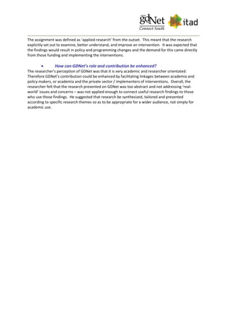 The assignment was defined as ‘applied research’ from the outset. This meant that the research
explicitly set out to examine, better understand, and improve an intervention. It was expected that
the findings would result in policy and programming changes and the demand for this came directly
from those funding and implementing the interventions.
 How can GDNet’s role and contribution be enhanced?
The researcher’s perception of GDNet was that it is very academic and researcher orientated.
Therefore GDNet’s contribution could be enhanced by facilitating linkages between academia and
policy makers, or academia and the private sector / implementers of interventions. Overall, the
researcher felt that the research presented on GDNet was too abstract and not addressing ‘real-
world’ issues and concerns – was not applied enough to connect useful research findings to those
who use those findings. He suggested that research be synthesized, tailored and presented
according to specific research themes so as to be appropriate for a wider audience, not simply for
academic use.
 