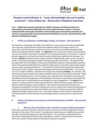 Purpose Level indicator 2 – ‘cases of knowledge into use in policy
processes’ – Case Follow-Up – Researcher Telephone Interview
Case – Village-level research undertaken for UNICEF in Vanuatu and Solomon Islands into
immunisation and maternal child health care service delivery has been used to re-structure
maternal health service policy and delivery and to develop new communication materials and
services to encourage better use of maternal and child health care services. (Pamela Thomas, GDN
Awards and Medals panel judge)
1 Clarify case objectives, methodology, findings, and impact - what questions?
The research on improving rural health service delivery in immunization and maternal child health
care in Vanuatu and the Solomon islands was funded by UNICEF and involved a team of 12
researchers, two of which were trained in research communications by GDNet through the GDN
Oceania Development Network (ODN). The objective of the research was to better understand why
rates of immunization and maternal child health care have been declining in recent years in order to
provide suggestions as to how these health services could be better operated and improved. The
research method was based around a random sample of villages health centers across a sample of
islands. Researchers were given 3 weeks of training in questionnaire delivery. The questionnaire
was delivered in the local ‘Bizlamar’ dialect and involved both qualitative and quantitative questions.
Those interviewed included heads of households (mainly women) and health workers delivering the
services using a separate questionnaire. The researchers training involved participant observation
techniques in order to better understand and engage with the primary stakeholders. The research,
set out in a report to UNICEF, contained some unusual and unexpected findings. For example, a key
determinant of rate of health service delivery related to the nature of the local church group. Follow
up research identified this as a communications issue, whereby some local pastors were very vocal
and informed about the importance and availability of immunization and maternal child health care
whilst others were not effectively communicating this to their congregations. The impact of the
research on policy came from a direct requirement from UNICEF that the research report contain
specific and practical policy recommendations. The research was presented by the team at a
meeting involving UNICEF and those funding health services in government where the importance of
funding communications training for local health care workers in order to improve their ability to
engage with village residents was set out. This lead to changes in health worker training with an
increased proportion of the training curriculum budget spent on communications materials and
skills.
2 Explore the determinants of success and the implications for GDNet - how and why
questions?
 What are the critical factors that contribute to research influencing policy?
There was a very direct interaction between funders, researchers and those responsible for policy
making from the outset of the research. A collaborative relationship was established very early on
through a tripartite working group to steer the research. The researchers understood that the
government health department were key stakeholders to involve – the demand for the research
came from a need for policy makers to have specific questions answered.
 