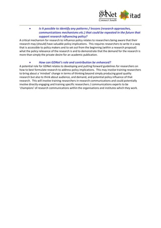  Is it possible to identify any patterns / lessons (research approaches,
communications mechanisms etc.) that could be repeated in the future that
support research influencing policy?
A critical mechanism for research to influence policy relates to researchers being aware that their
research may (should) have valuable policy implications. This requires researchers to write in a way
that is accessible to policy makers and to set out from the beginning (within a research proposal)
what the policy relevance of the research is and to demonstrate that the demand for the research is
more than simply the private desire for an academic publication.
 How can GDNet’s role and contribution be enhanced?
A potential role for GDNet relates to developing and putting forward guidelines for researchers on
how to best formulate research to address policy implications. This may involve training researchers
to bring about a ‘mindset’ change in terms of thinking beyond simply producing good quality
research but also to think about audience, and demand, and potential policy influence of that
research. This will involve training researchers in research communications and could potentially
involve directly engaging and training specific researchers / communications experts to be
‘champions’ of research communications within the organisations and institutes which they work.
 