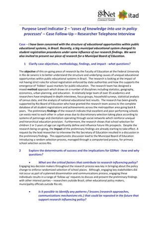 Purpose Level indicator 2 – ‘cases of knowledge into use in policy
processes’ – Case Follow-Up – Researcher Telephone Interview
Case – I have been concerned with the structure of educational opportunities within public
educational systems, in Brazil. Recently, a big municipal educational system changed its
student registration procedures under some influence of our research findings. We were
also invited to present our piece of research for a Municipal Board of Education.
1 Clarify case objectives, methodology, findings, and impact - what questions?
The objective of this on-going piece of research by the Faculty of Education at the Federal University
in Rio de Janeiro is to better understand the structure and underlying causes of unequal educational
opportunities within public educational systems in Brazil. The research is looking at the impact of
not having strict rules for school registration enforced by state authorities and how this supports the
emergence of ‘hidden’ quasi-markets for public education. The research team has designed a
mixed-method approach which draws on a number of disciplines including statistics, geography,
economics, urban planning, and education. A relatively large team of over 35 academics and
researchers have employed in-depth interviews, focus groups, household surveys, statistical analysis
of census data, and the analysis of national educational test results. The research has been greatly
supported by Rio Board of Education who have granted the research team access to the complete
database of all student registrations and achievements across the metropolitan area going back 8
years. The preliminary findings of the research indicate that excellent and poor performing schools
can exists next to each other in urban areas due to discretionary selection taking place according to
systems of patronage and clientalism operating through social networks which reinforce unequal
and hierarchical education provision. Furthermore, the research shows that school selection for
children 2 or 3 years of age can significantly define and influence future life prospects. Despite the
research being on-going, the impact of the preliminary findings are already starting to take effect. A
request by the lead researcher to interview the Rio Secretary of Education resulted in a discussion in
the preliminary findings. This opportunistic discussion lead to the Municipal Board of Education
introducing a random selection process, managed through a computerized process, for primary
school selection across Rio.
2 Explore the determinants of success and the implications for GDNet - how and why
questions?
 What are the critical factors that contribute to research influencing policy?
Engaging key decision makers throughout the research process was key in bringing about the policy
change to enforce randomized selection of school places. Although, engaging key stakeholders did
not occur as part of a planned dissemination and communications process, engaging these
individuals results in a range of ‘follow-up’ requests to discuss and present the preliminary findings
with other interest parties – researchers outside Brazil, other educational policy makers,
municipality officials outside Rio etc.
 Is it possible to identify any patterns / lessons (research approaches,
communications mechanisms etc.) that could be repeated in the future that
support research influencing policy?
 