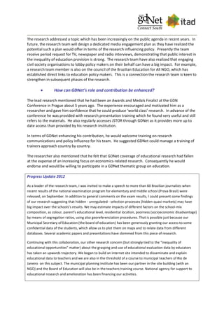 The research addressed a topic which has been increasingly on the public agenda in recent years. In
future, the research team will design a dedicated media engagement plan as they have realized the
potential such a plan would offer in terms of the research influencing policy. Presently the team
receive period request for TV, newspaper and radio interviews, demonstrating that public interest in
the inequality of education provision is strong. The research team have also realized that engaging
civil society organisations to lobby policy makers on their behalf can have a big impact. For example,
a research team member is also on the council of the Brazilian Education for All NGO, which has
established direct links to education policy makers. This is a connection the research team is keen to
strengthen in subsequent phases of the research.
 How can GDNet’s role and contribution be enhanced?
The lead research mentioned that he had been an Awards and Medals Finalist at the GDN
Conference in Prague about 5 years ago. The experience encouraged and motivated him as a
researcher and gave him confidence that he could produce ‘world class’ research. In advance of the
conference he was provided with research presentation training which he found very useful and still
refers to the materials. He also regularly accesses JSTOR through GDNet as it provides more up to
date access than provided by his research institution.
In terms of GDNet enhancing his contribution, he would welcome training on research
communications and policy influence for his team. He suggested GDNet could manage a training of
trainers approach country by country.
The researcher also mentioned that he felt that GDNet coverage of educational research had fallen
at the expense of an increasing focus on economics-related research. Consequently he would
endorse and would be willing to participate in a GDNet thematic group on education.
Progress Update 2012
As a leader of the research team, I was invited to make a speech to more than 60 Brazilian journalists when
recent results of the national examination program for elementary and middle school (Prova Brasil) were
released, on September. In addition to general comments on the exam results, I could present some findings
of our research suggesting that hidden - unregulated - selection processes (hidden quasi-markets) may have
big impact over the schools’s results. We may estimate impacts of different factors on the school-mix
composition, as colour, parent’s educational level, residential location, poorness (socioeconomic disadvantage)
by means of segregation ratios, using also georeferenciation procedures. That is possible just because our
Municipal Secretary of Education (the board of education) has been generously granting our access to some
confidential data of the students, which allow us to plot them on maps and to relate data from different
databases. Several academic papers and presentations have stemmed from this piece of research.
Continuing with this collaboration, our other research concern (but strongly tied to the “inequality of
educational opportunities” matter) about the grasping and use of educational evaluation data by educators
has taken an upwards trajectory. We began to build an internet site intended to disseminate and explain
educational data to teachers and we are also in the threshold of a course to municipal teachers of Rio de
Janeiro on this subject. The municipal planning institute has been our partner in the site building (with an
NGO) and the Board of Education will also be in the teachers training course. National agency for support to
educational research and amelioration has been financing our activities.
 