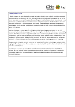 Progress Update 2013
I cannot state that our piece of research has been decisive to influence some students’ registration municipal
policies in our city, Rio de Janeiro, but there have been occurring changes in such policies since we started our
conversation with the municipal board of education. The power of schools authorities to select students – that
our research has demonstrated that can increase social segregation processes – has been reduced since some
policies of school choice + random enrolment were created. Some other pieces of research on educational
quasi-markets and the “ecology” of educational markets have been put forth in other cities as the theme has
grown in the agenda.
We have also began a small program for training educational bureaucracy and teachers on the use and
understanding of educational data, especially those stemming from standardized evaluation and accountability
systems. This initiative is part of a project financed by federal Brazilian agency for the support to improvement
of educational staff. Our first (four months) class consisted of officers that directly deal with educational data
in the board of education and local educational authorities. We have just began the second class with school
principals. In those meetings we can show and discuss questions about school segregation and inequality.
Our partnership with a NGO to create an internet site to provide information and training on educational data
is going on. Recently, a member of our research team was invited to help to reformulate the Brazilian forms of
annual educational census.
Several papers have been also presented in national and international academic events and published in
journals. We have also been invited to present our research results to the educational board staff in Rio de
Janeiro and, very recently, to collaborate with a new monitoring and evaluation system of municipal early
childhood education.
 