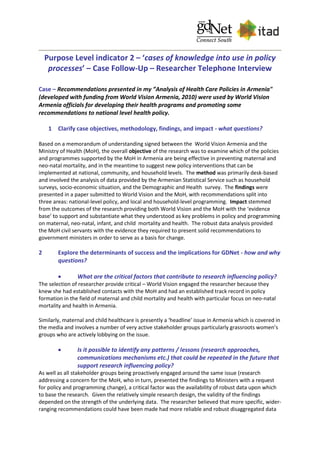Purpose Level indicator 2 – ‘cases of knowledge into use in policy
processes’ – Case Follow-Up – Researcher Telephone Interview
Case – Recommendations presented in my ”Analysis of Health Care Policies in Armenia"
(developed with funding from World Vision Armenia, 2010) were used by World Vision
Armenia officials for developing their health programs and promoting some
recommendations to national level health policy.
1 Clarify case objectives, methodology, findings, and impact - what questions?
Based on a memorandum of understanding signed between the World Vision Armenia and the
Ministry of Health (MoH), the overall objective of the research was to examine which of the policies
and programmes supported by the MoH in Armenia are being effective in preventing maternal and
neo-natal mortality, and in the meantime to suggest new policy interventions that can be
implemented at national, community, and household levels. The method was primarily desk-based
and involved the analysis of data provided by the Armenian Statistical Service such as household
surveys, socio-economic situation, and the Demographic and Health survey. The findings were
presented in a paper submitted to World Vision and the MoH, with recommendations split into
three areas: national-level policy, and local and household-level programming. Impact stemmed
from the outcomes of the research providing both World Vision and the MoH with the ‘evidence
base’ to support and substantiate what they understood as key problems in policy and programming
on maternal, neo-natal, infant, and child mortality and health. The robust data analysis provided
the MoH civil servants with the evidence they required to present solid recommendations to
government ministers in order to serve as a basis for change.
2 Explore the determinants of success and the implications for GDNet - how and why
questions?
 What are the critical factors that contribute to research influencing policy?
The selection of researcher provide critical – World Vision engaged the researcher because they
knew she had established contacts with the MoH and had an established track record in policy
formation in the field of maternal and child mortality and health with particular focus on neo-natal
mortality and health in Armenia.
Similarly, maternal and child healthcare is presently a ‘headline’ issue in Armenia which is covered in
the media and involves a number of very active stakeholder groups particularly grassroots women’s
groups who are actively lobbying on the issue.
 Is it possible to identify any patterns / lessons (research approaches,
communications mechanisms etc.) that could be repeated in the future that
support research influencing policy?
As well as all stakeholder groups being proactively engaged around the same issue (research
addressing a concern for the MoH, who in turn, presented the findings to Ministers with a request
for policy and programming change), a critical factor was the availability of robust data upon which
to base the research. Given the relatively simple research design, the validity of the findings
depended on the strength of the underlying data. The researcher believed that more specific, wider-
ranging recommendations could have been made had more reliable and robust disaggregated data
 