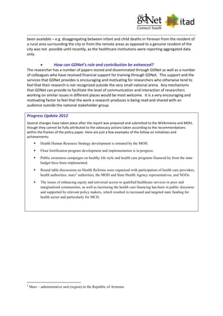 been available – e.g. disaggregating between infant and child deaths in Yerevan from the resident of
a rural area surrounding the city or from the remote areas as opposed to a genuine resident of the
city was not possible until recently, as the healthcare institutions were reporting aggregated data
only.
 How can GDNet’s role and contribution be enhanced?
The researcher has a number of papers stored and disseminated through GDNet as well as a number
of colleagues who have received financial support for training through GDNet. This support and the
services that GDNet provides is encouraging and motivating for researchers who otherwise tend to
feel that their research is not recognized outside the very small national arena. Any mechanisms
that GDNet can provide to facilitate the level of communication and interaction of researchers
working on similar issues in different places would be most welcome. It is a very encouraging and
motivating factor to feel that the work a research produces is being read and shared with an
audience outside the national stakeholder group.
Progress Update 2012
Several changes have taken place after the report was prepared and submitted to the WVArmenia and MOH,
though they cannot be fully attributed to the advocacy actions taken according to the recommendations
within the frames of the policy paper. Here are just a few examples of the follow on initiatives and
achievements:
 Health Human Resource Strategy development is initiated by the MOH.
 Flour fortification program development and implementation is in progress.
 Public awareness campaigns on healthy life style and health care programs financed by from the state
budget have been implemented.
 Round table discussions on Health Reforms were organized with participation of health care providers,
health authorities, marz2
authorities, the MOH and State Health Agency representatives, and NGOs.
 The issues of enhancing equity and universal access to qualified healthcare services in poor and
marginalized communities, as well as increasing the health care financing has been in public discourse
and supported by relevant policy makers, which resulted in increased and targeted state funding for
health sector and particularly for MCH.
2
Marz – administrative unit (region) in the Republic of Armenia
 