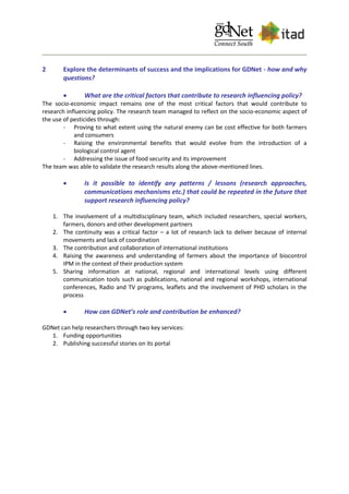 2 Explore the determinants of success and the implications for GDNet - how and why
questions?
 What are the critical factors that contribute to research influencing policy?
The socio-economic impact remains one of the most critical factors that would contribute to
research influencing policy. The research team managed to reflect on the socio-economic aspect of
the use of pesticides through:
- Proving to what extent using the natural enemy can be cost effective for both farmers
and consumers
- Raising the environmental benefits that would evolve from the introduction of a
biological control agent
- Addressing the issue of food security and its improvement
The team was able to validate the research results along the above-mentioned lines.
 Is it possible to identify any patterns / lessons (research approaches,
communications mechanisms etc.) that could be repeated in the future that
support research influencing policy?
1. The involvement of a multidisciplinary team, which included researchers, special workers,
farmers, donors and other development partners
2. The continuity was a critical factor – a lot of research lack to deliver because of internal
movements and lack of coordination
3. The contribution and collaboration of international institutions
4. Raising the awareness and understanding of farmers about the importance of biocontrol
IPM in the context of their production system
5. Sharing information at national, regional and international levels using different
communication tools such as publications, national and regional workshops, international
conferences, Radio and TV programs, leaflets and the involvement of PHD scholars in the
process
 How can GDNet’s role and contribution be enhanced?
GDNet can help researchers through two key services:
1. Funding opportunities
2. Publishing successful stories on its portal
 