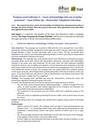 Purpose Level indicator 2 – ‘cases of knowledge into use in policy
processes’ – Case Follow-Up – Researcher Telephone Interview
Case – My research has been used in the formulation of national laws and government policy in
the sugar sub-sector in Kenya. Given the success in this sector, other agricultural sectors like coffee
have applied the same models.
Cecil Agutu is a researcher and member of the team that launched in 2001 a campaign
entitled “The Sugar Campaign for Change (SUCAM)” with the aim to advocate for reforming
the sugar sub-sector in Kenya. Cecil learned about GDNet online.
1 Clarify case objectives, methodology, findings, and impact - what questions?
Case objectives: The campaign was launched in 2001 with the aim to advocate for a new reform
towards the revival and better management of the sugar sub-sector in Kenyan, which was not given
enough attention in favor of other sub-sectors such as tea or flour. The first six months were
dedicated to the research and information gathering needed to inform and influence policymakers
and other stakeholders involved in the sector.
Methodology: The campaign team used existing research and information to draft position papers
and policy briefs, which were shared with policymakers afterwards. Interviews with stakeholders
involved in the sector were also conducted. On the other hand, the team produced simplified
material for farmers, such as leaflets and calendars. A lot of interviews were conducted in the field
with farmers. Radio was the main communication channel for the campaign given that it remains the
most widely used channel in Kenya. The campaign team also seeked advise from academic working
on the sugar sub-sector, which helped them provide policymakers with robust evidence on the sub-
sector. A case form India was referred to in order to demonstrate to the Kenyan Government that
the sugar sub-sector is viable only if it is supported.
Findings: The campaign team identified two areas for improvement: reviving the sector and
introducing a legislative framework to govern the sector.
It is worth mentioning here that three factors have led to the sugar sub-sector’s decline:
- The sub-sector used to be governed by “political patronage” – a Board in charge of the sub-
sector, of which members were directly appointed by the President and therefore not
accountable to the community and its stakeholders
- The investment in the sub-sector was very limited, which had a significant impact on the
efficiency
- There was a lack of a legislation protecting the farmers’ rights; some of whom were not paid
for 2 years
Impact: According to Cecil, the campaign had a positive and a negative impact, which he described
as follows:
Positive impact
- Within a period of 9 months, the campaign team was able to reach parliamentarians and
influence them – 17 outstanding related issues were addressed by parliamentarians who
established a democratically elected new board, chairman of which was to be a sugar
farmer.
- The necessary legal framework was established 9 months after the launch of the campaign.
It was applied in other sectors, such as the coffee sector.
- Farmers’ rights are now preserved: they have to be paid within 30 days of delivery, or else
they are paid at the market rate.
 