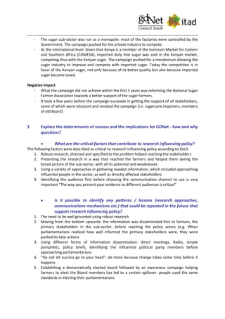 - The sugar sub-sector was run as a monopole: most of the factories were controlled by the
Government. The campaign pushed for the private industry to compete.
- At the international level: Given that Kenya is a member of the Common Market for Eastern
and Southern Africa (COMESA), imported duty free sugar was sold in the Kenyan market,
competing thus with the Kenyan sugar. The campaign pushed for a moratorium allowing the
sugar industry to improve and compete with imported sugar. Today the competition is in
favor of the Kenyan sugar, not only because of its better quality but also because imported
sugar became taxed.
Negative impact
- What the campaign did not achieve within the first 5 years was reforming the National Sugar
Farmer Association towards a better support of the sugar farmers.
- It took a few years before the campaign succeeds in getting the support of all stakeholders,
some of which were reluctant and resisted the campaign (i.e. sugarcane importers, members
of old Board)
2 Explore the determinants of success and the implications for GDNet - how and why
questions?
 What are the critical factors that contribute to research influencing policy?
The following factors were described as critical to research influencing policy according to Cecil:
1. Robust research, directed and specified to the problem helped reaching the stakeholders
2. Presenting the research in a way that reached the farmers and helped them seeing the
broad picture of the sub-sector, with all its potential and weaknesses
3. Using a variety of approaches in gathering needed information, which included approaching
influential people in the sector, as well as directly affected stakeholders
4. Identifying the audience first before choosing the communication channel to use is very
important “The way you present your evidence to different audiences is critical”
 Is it possible to identify any patterns / lessons (research approaches,
communications mechanisms etc.) that could be repeated in the future that
support research influencing policy?
1. The need to be well grounded using robust research
2. Moving from the bottom upwards: the information was disseminated first to farmers, the
primary stakeholders in the sub-sector, before reaching the policy actors (e.g. When
parliamentarians realized how well informed the primary stakeholders were, they were
pushed to take actions
3. Using different forms of information dissemination: direct meetings, Radio, simple
pamphlets, policy briefs, identifying the influential political party members before
approaching parliamentarians
4. “Do not let success go to your head”; do more because change takes some time before it
happens
5. Establishing a democratically elected board followed by an awareness campaign helping
farmers to elect the Board members has led to a certain spillover: people used the same
standards in electing their parliamentarians
 