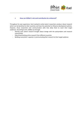  How can GDNet’s role and contribution be enhanced?
Throughout his own experience, Cecil realised to what extent researchers produce robust research
which can be beneficial to their countries and have the potential to influence development policies.
However, those researchers lack communication skills that allow them to reach their target
audiences. According to him, GDNet can through:
- Sharing cases where research brought about change with the policymakers and research
communities
- Help disseminating online research from different countries
- Building reserachers’ capacity in communicating their research to their target audience
 