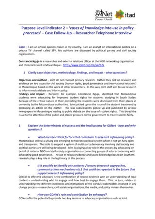 Purpose Level indicator 2 – ‘cases of knowledge into use in policy
processes’ – Case Follow-Up – Researcher Telephone Interview
Case – I am an official opinion-maker in my country. I am an analyst on international politics on a
private TV channel called STV. My opinions are discussed by political parties and civil society
organizations.
Constancio Nguja is a researcher and external relations officer at the NGO networking organisation
and think-tank Joint in Mozambique - http://www.joint.org.mz/joint2/
1 Clarify case objectives, methodology, findings, and impact - what questions?
Objectives and method – Joint do not conduct primary research. Rather they pick up research and
evidence on key issues for civil society (human rights, good governance and international relations)
in Mozambique based on the work of other researchers. In this way Joint staff aim to use research
to inform media debate and inform policy.
Findings and impact - Recently, for example, Constancio Nguja, identified that Mozambique
students were advocating for improved student rights for students studying in South Sudan.
Because of the critical nature of their protesting the students were dismissed from their places at
university by the Mozambique authorities. Joint picked up on the issue of the student treatment by
producing an article on the matter. This was subsequently picked up and published by several
newspapers in Mozambique leading to public debate on the issue of student rights. This broad the
issue to the attention of the public and placed pressure on the government to treat students fairly.
2 Explore the determinants of success and the implications for GDNet - how and why
questions?
 What are the critical factors that contribute to research influencing policy?
Mozambique still has a young and emerging democratic political system which is not yet fully open
and transparent. The tools to support a system of multi-party democracy involving civil society and
political parties are still being developed. Joint is playing a key role in the process by advocating on
behalf of national NGO and civil society organisations – connecting groups of actors concerning with
advocating good governance. The use of robust evidence and sound knowledge based on Southern
research plays a key role in the legitimacy of this process.
 Is it possible to identify any patterns / lessons (research approaches,
communications mechanisms etc.) that could be repeated in the future that
support research influencing policy?
Critical to effective advocacy is the combination of robust evidence with an understanding of local
context – understanding who to engage and how best to engage them. This, in turn, relates to
understanding the different incentives and motivations of the various stakeholders involved in any
change process – researchers, civil society organisations, the media, and policy makers themselves.
 How can GDNet’s role and contribution be enhanced?
GDNet offer the potential to provide two key services to advocacy organisations such as Joint:
 