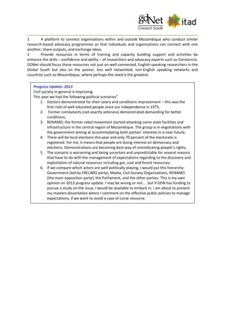 1 A platform to connect organisations within and outside Mozambique who conduct similar
research-based advocacy programmes so that individuals and organisations can connect with one
another, share outputs, and exchange ideas.
2 Provide resources in terms of training and capacity building support and activities be
enhance the skills – confidence and ability – of researchers and advocacy experts such as Constancio.
GDNet should focus these resources not just on well-connected, English-speaking researchers in the
Global South but also on the poorer, less well networked, non-English speaking networks and
countries such as Mozambique, where perhaps the need is the greatest.
Progress Update: 2013
Civil society in general is improving.
This year we had the following political scenarios”
1. Doctors demonstrated for their salary and conditions improvement – this was the
first riots of well educated people since our independence in 1975;
2. Former combatants (not exactly veterans) demonstrated demanding for better
conditions;
3. RENAMO, the former rebel movement started attacking some state facilities and
infrastructure in the central region of Mozambique. The group is in negotiations with
the government aiming at accommodating both parties’ interests in a near future;
4. There will be local elections this year and only 70 percent of the electorate is
registered. For me, it means that people are losing interest on democracy and
elections. Demonstrations are becoming best way of reivindicating people’s rights;
5. The scenario is worsening and being uncertain and unpredictable for several reasons
that have to do with the management of expectations regarding to the discovery and
exploitation of natural resources including gas, coal and forest resources;
6. If we compare which actors are well politically playing, I would put this hierarchy:
Government (led by FRELIMO party), Media, Civil Society Organizations, RENAMO
(the main opposition party), the Parliament, and the other parties. This is my own
opinion on 2013 progress update. I may be wrong or not.... but if GDN has funding to
pursue a study on the issue, I would be available to embark in. I am about to present
my masters dissertation where I comment on the effective public policies to manage
expectations, if we want to avoid a case of curse resource.
 