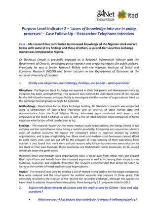 Purpose Level indicator 2 – ‘cases of knowledge into use in policy
processes’ – Case Follow-Up – Researcher Telephone Interview
Case – My research has contributed to increased knowledge of the Nigerian stock market.
In line with some of my findings and those of others, a second-tier securities exchange
market was introduced in Nigeria.
Dr Davidson Omole is presently engaged as a Research Information Advisor with the
Government of Ontario, conducting policy research and preparing reports for public policies.
Previously he was a Senior Research Fellow with the Nigerian Institute of Social and
Economic Research (NISER) and Senior Lecturer in the Department of Economic at the
national University of Lesotho.
1 Clarify case objectives, methodology, findings, and impact - what questions?
Objectives - The Nigerian Stock Exchange was opened in 1960, but growth and development since its
inception has been underwhelming. This research was initiated to understand some of the reasons
for the lack of performance, and specifically to investigate why the number of organizations listed on
the exchange has not grown as might be expected.
Methodology - Based close to the Stock Exchange building, Dr Davidson's research was conducted
using a combination of face-to-face interviews and an analysis of stock market data and
documentation from the Stock Market library. Interviews were conducted with experts and
employees at the Stock Exchange as well as with a mix of listed and non-listed companies to try to
elucidate what factors affect the decision to list.
Findings - The research found that for many medium-scale organizations, the listing criteria is too
complex and too restrictive to make listing a realistic possibility. Companies are required to submit 5
years of audited accounts, to expose the company's books to rigorous analysis by outside
organizations, and to pay a high listing fee. Many small and medium-sized businesses cannot afford
to audit every year, and are put off by the prospect of close scrutiny of their operations from
outside. It also found that there were cultural reasons why African businessmen were reluctant to
sell stock in their own business; these businesses are traditionally family businesses, to be passed
wholesale down the generations.
However, small and medium-sized organizations have a lot to gain from listing; they can expand
their capital base and benefit from the increased exposure as well as increasing their access to raw
materials, resources and markets. Therefore the research recommended that action be taken to
increase the number of listed medium-sized organizations.
Impact - The research was used to develop a set of revised listing criteria for the target companies;
fees were reduced and the requirement for audited accounts was reduced to three years. This
ultimately resulted in the creation of the 'second-tier securities exchange', although this appears to
have failed to address the problems adequately, there being only 12 companies listed in 2011.
2 Explore the determinants of success and the implications for GDNet - how and why
questions?
 What are the critical factors that contribute to research influencing policy?
 