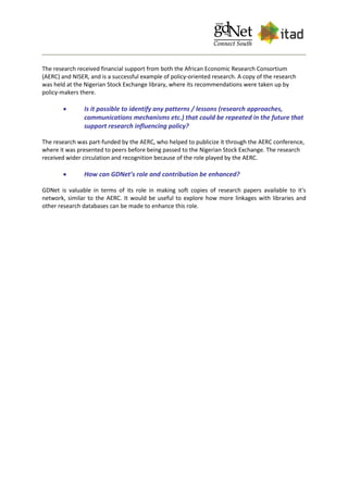 The research received financial support from both the African Economic Research Consortium
(AERC) and NISER, and is a successful example of policy-oriented research. A copy of the research
was held at the Nigerian Stock Exchange library, where its recommendations were taken up by
policy-makers there.
 Is it possible to identify any patterns / lessons (research approaches,
communications mechanisms etc.) that could be repeated in the future that
support research influencing policy?
The research was part-funded by the AERC, who helped to publicize it through the AERC conference,
where it was presented to peers before being passed to the Nigerian Stock Exchange. The research
received wider circulation and recognition because of the role played by the AERC.
 How can GDNet’s role and contribution be enhanced?
GDNet is valuable in terms of its role in making soft copies of research papers available to it's
network, similar to the AERC. It would be useful to explore how more linkages with libraries and
other research databases can be made to enhance this role.
 