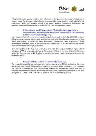 Policy in this area is usually based on poor information - the government needed new datasets to
support policy. The generation of productive employment for young people is a high priority for the
government, which was already running a successful National Employment Programme and
considers youth employment as key to several MDGs. Their engagement is critical.
 Is it possible to identify any patterns / lessons (research approaches,
communications mechanisms etc.) that could be repeated in the future that
support research influencing policy?
A key lesson is the involvement of international organizations, such as the ILO and UNESCO and their
ability to interact with the government, which is far greater than that of academic researchers, since
these international organizations have established relationships with government. These
relationships mean that policy is perceived as more democratic i.e. it is not imposed by western
researchers but comes through government.
The international factor has also enabled lessons from the unique, nationally-representative
Mongolian SWTS to be shared widely, and the success in Mongolia has been a factor in spreading
School to Work surveys to 25 developing countries to support policy development across the
developing world.
 How can GDNet’s role and contribution be enhanced?
The researcher originally had high expectations when signing up to GDNet, and indeed does have
research published on the GDNet website. However it is felt that GDNet could do more to encourage
the creation of independent and decentralized networks for independent researchers, and to
establish links between academic researchers (including those based in the Global North) and work
going on in the Global South. Such work as is carried out could be better publicized.
 