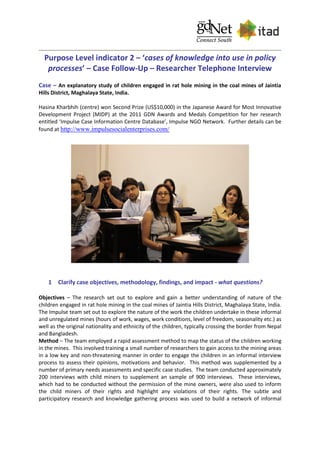 Purpose Level indicator 2 – ‘cases of knowledge into use in policy
processes’ – Case Follow-Up – Researcher Telephone Interview
Case – An explanatory study of children engaged in rat hole mining in the coal mines of Jaintia
Hills District, Maghalaya State, India.
Hasina Kharbhih (centre) won Second Prize (US$10,000) in the Japanese Award for Most Innovative
Development Project (MIDP) at the 2011 GDN Awards and Medals Competition for her research
entitled ‘Impulse Case Information Centre Database’, Impulse NGO Network. Further details can be
found at http://www.impulsesocialenterprises.com/
1 Clarify case objectives, methodology, findings, and impact - what questions?
Objectives – The research set out to explore and gain a better understanding of nature of the
children engaged in rat hole mining in the coal mines of Jaintia Hills District, Maghalaya State, India.
The Impulse team set out to explore the nature of the work the children undertake in these informal
and unregulated mines (hours of work, wages, work conditions, level of freedom, seasonality etc.) as
well as the original nationality and ethnicity of the children, typically crossing the border from Nepal
and Bangladesh.
Method – The team employed a rapid assessment method to map the status of the children working
in the mines. This involved training a small number of researchers to gain access to the mining areas
in a low key and non-threatening manner in order to engage the children in an informal interview
process to assess their opinions, motivations and behavior. This method was supplemented by a
number of primary needs assessments and specific case studies. The team conducted approximately
200 interviews with child miners to supplement an sample of 900 interviews. These interviews,
which had to be conducted without the permission of the mine owners, were also used to inform
the child miners of their rights and highlight any violations of their rights. The subtle and
participatory research and knowledge gathering process was used to build a network of informal
 