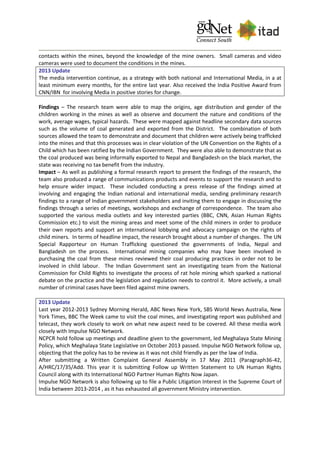 contacts within the mines, beyond the knowledge of the mine owners. Small cameras and video
cameras were used to document the conditions in the mines.
2013 Update
The media intervention continue, as a strategy with both national and International Media, in a at
least minimum every months, for the entire last year. Also received the India Positive Award from
CNN/IBN for involving Media in positive stories for change.
Findings – The research team were able to map the origins, age distribution and gender of the
children working in the mines as well as observe and document the nature and conditions of the
work, average wages, typical hazards. These were mapped against headline secondary data sources
such as the volume of coal generated and exported from the District. The combination of both
sources allowed the team to demonstrate and document that children were actively being trafficked
into the mines and that this processes was in clear violation of the UN Convention on the Rights of a
Child which has been ratified by the Indian Government. They were also able to demonstrate that as
the coal produced was being informally exported to Nepal and Bangladesh on the black market, the
state was receiving no tax benefit from the industry.
Impact – As well as publishing a formal research report to present the findings of the research, the
team also produced a range of communications products and events to support the research and to
help ensure wider impact. These included conducting a press release of the findings aimed at
involving and engaging the Indian national and international media, sending preliminary research
findings to a range of Indian government stakeholders and inviting them to engage in discussing the
findings through a series of meetings, workshops and exchange of correspondence. The team also
supported the various media outlets and key interested parties (BBC, CNN, Asian Human Rights
Commission etc.) to visit the mining areas and meet some of the child miners in order to produce
their own reports and support an international lobbying and advocacy campaign on the rights of
child miners. In terms of headline impact, the research brought about a number of changes. The UN
Special Rapporteur on Human Trafficking questioned the governments of India, Nepal and
Bangladesh on the process. International mining companies who may have been involved in
purchasing the coal from these mines reviewed their coal producing practices in order not to be
involved in child labour. The Indian Government sent an investigating team from the National
Commission for Child Rights to investigate the process of rat hole mining which sparked a national
debate on the practice and the legislation and regulation needs to control it. More actively, a small
number of criminal cases have been filed against mine owners.
2013 Update
Last year 2012-2013 Sydney Morning Herald, ABC News New York, SBS World News Australia, New
York Times, BBC The Week came to visit the coal mines, and investigating report was published and
telecast, they work closely to work on what new aspect need to be covered. All these media work
closely with Impulse NGO Network.
NCPCR hold follow up meetings and deadline given to the government, led Meghalaya State Mining
Policy, which Meghalaya State Legislative on October 2013 passed. Impulse NGO Network follow up,
objecting that the policy has to be review as it was not child friendly as per the law of India.
After submitting a Written Complaint General Assembly in 17 May 2011 (Paragraph36-42,
A/HRC/17/35/Add. This year it is submitting Follow up Written Statement to UN Human Rights
Council along with its International NGO Partner Human Rights Now Japan.
Impulse NGO Network is also following up to file a Public Litigation Interest in the Supreme Court of
India between 2013-2014 , as it has exhausted all government Ministry intervention.
 