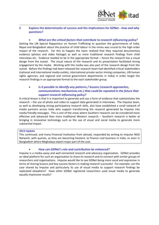 2 Explore the determinants of success and the implications for GDNet - how and why
questions?
 What are the critical factors that contribute to research influencing policy?
Getting the UN Special Rapporteur on Human Trafficking to question the governments of India,
Nepal and Bangladesh about the practice of child labour in the mines was crucial to the high-order
impact of the research. For this to happen the team realized that they required documentary
evidence (photos and video footage) as well as more traditional research findings from child
interviews etc. Evidence needed to be in the appropriate format – hence the research has a visual
design from the outset. The visual nature of the research and its presentation facilitated strong
engagement by the media. Working with the media was also part of the research design from the
outset. Before the findings had been released the research team had identified critical stakeholders
(national and international media outlets, international private sector mining companies, UN human
rights agencies, and regional and central government departments in India) in order target the
research findings in an appropriate format to the each stakeholder group.
 Is it possible to identify any patterns / lessons (research approaches,
communications mechanisms etc.) that could be repeated in the future that
support research influencing policy?
A critical lesson is that it is important to generate and use a form of evidence that substantiates the
research – the use of photo and video to support data generated in interviews. The Impulse team,
as well as developing strong participatory research skills, also have established a small network of
media partners across India who support transforming the research generated by Impulse into
media friendly messages. This is one of the areas where Southern research can be considered more
effective and advanced than more traditional Western research – Southern research is better at
bringing in innovative technology such as the use of visual and social media to generate more
substantial impact.
2013 Update
This continued, and many Financial Institution from abroad, responded by writing to Impulse NGO
Network, with queries, as they are becoming hesitant, to finance coal business in India, or even in
Bangladesh where Meghalaya export major part of the coal.
 How can GDNet’s role and contribution be enhanced?
Impulse is a media-savvy and well connected research and advocacy organisation. GDNet provides
an ideal platform for such an organisation to share its research and to connect with similar groups of
researchers and organisations. Impulse would like to see GDNet being more vocal and expressive in
terms of sharing lessons and key success factors in making research successful. For example, can the
case shared by Impulse and particularly its use of visual media to support research findings be
replicated elsewhere? Have other GDNet registered researchers used visual media to generate
equally impressive results?
 