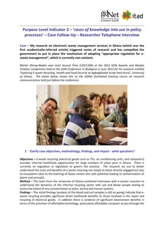 Purpose Level indicator 2 – ‘cases of knowledge into use in policy
processes’ – Case Follow-Up – Researcher Telephone Interview
Case – My research on electronic waste management services in Ghana (which was the
first academically-referred article) triggered series of research and has compelled the
government to put in place the mechanism of adopting “appropriate regulation for e-
waste management”, which is currently non-existent.
Martin Oteng-Ababio won Joint Second Prize (US$7,500) at the 2012 GDN Awards and Medals
Finalists competition held at the GDN Conference in Budapest in June 2012 for his research entitled
‘Exploring E-waste Recycling, Health and Food Security at Agbogbloshie Scrap Yard Accra’, University
of Ghana. The photo below shows him at the GDNet facilitated training course on research
communications held just before the conference.
1 Clarify case objectives, methodology, findings, and impact - what questions?
Objectives – E-waste recycling (electrical goods such as TVs, air conditioning units, and computers)
provides informal livelihoods opportunities for large numbers of urban poor in Ghana. There is
currently no regulation or legislation to govern the practice. The research set out to better
understand the costs and benefits of e-waste recycling not simply to those directly engaged but also
to ecosystems (due to the leaching of heavy metals into soils potential leading to contamination of
plants and animals).
Method – The team from the University of Ghana combined interviews with e-waster recyclers to
understand the dynamics of the informal recycling sector with soil and blood sample testing to
assess the extent of any contamination to plant, animal and human systems.
Findings – The initial findings (analysis of the blood and soil samples is still on-going) indicate that e-
waste recycling provides significant direct livelihoods benefits to those involved in the repair and
recycling of electrical goods. In addition there is evidence of significant downstream benefits in
terms of the provision of affordable technology, particularly affordable computer access through the
 