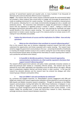purchase of second-hand repaired and recycled units, to many hundreds if not thousands of
Ghanaians who could not otherwise afford to access IT equipment.
Impact – The research (the first peer-review research conducted outside the environmental lobby)
has provided a robust evidence base around which to engage and encourage the government to
create an enabling environment for e-waste recycling. The research has painted a nuanced picture
of the practice, indicating that it is not simply environmentally damaging but also a valuable and
productive process. The researchers have attempted to engage the government in dialogue to
ensure that any regulatory or legislative process is holistic in nature – looking to control the
damaging environmental externalities whilst at the same time realising the livelihoods and wider
societal benefits of the informal e-waste recycling. The research team has also encouraged the
government to include e-waste recycling as part of its national priority to increase access to ICT,
making ICT more affordable and available.
2 Explore the determinants of success and the implications for GDNet - how and why
questions?
 What are the critical factors that contribute to research influencing policy?
Prior to this research there was no previous independent empirical research that look to both
understand the opportunities and threats associated with e-waste recycling. The research team
aimed to engage the government constructively on the issue – presenting the benefits of livelihoods
in recycling and cheaper Southern access to ICT as well as raising the issue of the need to manage
the environmental hazards whilst not killing off the informality of e-waste recycling which makes it
such a productive and vibrant niche industry.
 Is it possible to identify any patterns / lessons (research approaches,
communications mechanisms etc.) that could be repeated in the future that
support research influencing policy?
The research offered government planners and policy makers potentially innovative solutions to
what had previously been viewed as a hazardous informal activity. The research also has the
potential for much wider applicability and replicability across the West African sub-region, offering
ways to productively integrate informal and formal sectors in other countries. In this way the
research has attracted attention and the research team has entered into dialogue with other
research groups in Western and Southern Africa.
 How can GDNet’s role and contribution be enhanced?
As a proactive and engaged researcher, Dr. Oteng-Ababio’s primary engagement with GDN and
GDNet was related to the research opportunities newsletter and the potential of a prize through the
GDN Awards and Medals innovative research competition. Through his attendance at the GDNet
research communications training held before the GDN Annual Conference in Budapest in June
2012, Dr. Oteng-Ababio engaged a number of other African researchers who indicated that his
research on e-waste management would be directly applicable to their country contexts. In this
respect, GDNet has provided both a virtual and face-to-face network to share, disseminate,
exchange and discuss relevant research between researchers.
 
