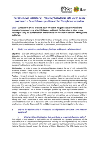 Purpose Level indicator 2 – ‘cases of knowledge into use in policy
processes’ – Case Follow-Up – Researcher Telephone Interview
Case – Our research on use of a card-less ATM system has gotten several institutions
interested in our work, e.g. a SACCO (Savings and Credit Co-Operative) in Meru is now
focusing on using bio-authentication after we have our research on card-less ATM systems
published.
Professor Waweru Mwangi is Director of the Institute of Computer Science and Technology at Jomo
Kenyatta University in Kenya. He has developed a device called Basic Intelligent Automated Teller
Machine, which can be inserted into ATMs to function as a face recognition tool.
1 Clarify case objectives, methodology, findings, and impact - what questions?
Objectives - Over 20% of Kenyans have a bank account and therefore a large proportion of the
population has the potential to access cash using ATMs and cash cards. However, it is known that
ATMs are not well used by Kenyans and this research aimed to find out why people are
uncomfortable with ATMs and to inform the design of an alternative 'intelligent' facility for cash
withdrawal. The reluctance shown towards the use of cards is in contrast with the comparative
success of mobile phone banking amongst Kenyans.
Methodology - In order to assess the attitudes of Kenyans towards the use of cash cards at ATMs,
Professor Waweru's team conducted interviews, and combined this with an analysis of data
providing by banks on frequency of card usage.
Findings - Research showed the customers feel uncomfortable using the card for a variety of
reasons; the card is sometimes retained by the machine, there is a perceived security risk (for
example incidents of car jackers forcing victims to empty their accounts at gunpoint are increasingly
common). Based on this research, the team considered various methods of card-less ATM including
biometrics (iris scanning, facial recognition) and intelligent questioning and came up with an
'Intelligent ATM system'. This system recognizes the account holder through biometrics and then
prompts them to enter a PIN or answer an intelligent question e.g. 'What is your mother's name?'
Impact - The impact of the research so far has been threefold: first, the research and the potential
benefits and problems of the cardless ATM system has been picked up and discussed widely in
Kenyan social media; second, the idea of a bio-authentication system is now being developed by a
Savings and Credit Cooperative in Meru; and third, the National Planning Council of Kenya (who
sponsored the research) are in discussions with a view to launching a model for initial trials with a
small number of banks. If successful, this could be incorporated into banking policy in the future.
2 Explore the determinants of success and the implications for GDNet - how and why
questions?
 What are the critical factors that contribute to research influencing policy?
The subject of the research is high-profile and of importance to a growing proportion of the
population; 20% of Kenyans are currently involved in banking, and banking and security are issues of
national importance. The research is therefore well-supported by the government, particularly the
National Planning Council (under the Ministry of Higher Education). The NPC, having seen the
 