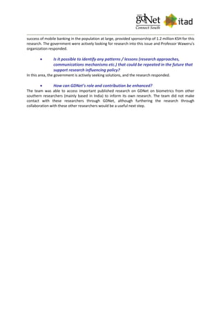 success of mobile banking in the population at large, provided sponsorship of 1.2 million KSH for this
research. The government were actively looking for research into this issue and Professor Waweru's
organization responded.
 Is it possible to identify any patterns / lessons (research approaches,
communications mechanisms etc.) that could be repeated in the future that
support research influencing policy?
In this area, the government is actively seeking solutions, and the research responded.
 How can GDNet’s role and contribution be enhanced?
The team was able to access important published research on GDNet on biometrics from other
southern researchers (mainly based in India) to inform its own research. The team did not make
contact with these researchers through GDNet, although furthering the research through
collaboration with these other researchers would be a useful next step.
 
