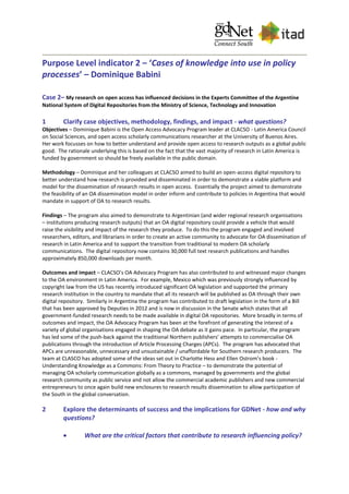 Purpose Level indicator 2 – ‘Cases of knowledge into use in policy
processes’ – Dominique Babini
Case 2– My research on open access has influenced decisions in the Experts Committee of the Argentine
National System of Digital Repositories from the Ministry of Science, Technology and Innovation
1 Clarify case objectives, methodology, findings, and impact - what questions?
Objectives – Dominique Babini is the Open Access Advocacy Program leader at CLACSO - Latin America Council
on Social Sciences, and open access scholarly communications researcher at the University of Buenos Aires.
Her work focusses on how to better understand and provide open access to research outputs as a global public
good. The rationale underlying this is based on the fact that the vast majority of research in Latin America is
funded by government so should be freely available in the public domain.
Methodology – Dominique and her colleagues at CLACSO aimed to build an open-access digital repository to
better understand how research is provided and disseminated in order to demonstrate a viable platform and
model for the dissemination of research results in open access. Essentially the project aimed to demonstrate
the feasibility of an OA dissemination model in order inform and contribute to policies in Argentina that would
mandate in support of OA to research results.
Findings – The program also aimed to demonstrate to Argentinian (and wider regional research organisations
– institutions producing research outputs) that an OA digital repository could provide a vehicle that would
raise the visibility and impact of the research they produce. To do this the program engaged and involved
researchers, editors, and librarians in order to create an active community to advocate for OA dissemination of
research in Latin America and to support the transition from traditional to modern OA scholarly
communications. The digital repository now contains 30,000 full text research publications and handles
approximately 850,000 downloads per month.
Outcomes and impact – CLACSO’s OA Advocacy Program has also contributed to and witnessed major changes
to the OA environment in Latin America. For example, Mexico which was previously strongly influenced by
copyright law from the US has recently introduced significant OA legislation and supported the primary
research institution in the country to mandate that all its research will be published as OA through their own
digital repository. Similarly in Argentina the program has contributed to draft legislation in the form of a Bill
that has been approved by Deputies in 2012 and is now in discussion in the Senate which states that all
government-funded research needs to be made available in digital OA repositories. More broadly in terms of
outcomes and impact, the OA Advocacy Program has been at the forefront of generating the interest of a
variety of global organisations engaged in shaping the OA debate as it gains pace. In particular, the program
has led some of the push-back against the traditional Northern publishers’ attempts to commercialise OA
publications through the introduction of Article Processing Charges (APCs). The program has advocated that
APCs are unreasonable, unnecessary and unsustainable / unaffordable for Southern research producers. The
team at CLASCO has adopted some of the ideas set out in Charlotte Hess and Ellen Ostrom’s book -
Understanding Knowledge as a Commons: From Theory to Practice – to demonstrate the potential of
managing OA scholarly communication globally as a commons, managed by governments and the global
research community as public service and not allow the commercial academic publishers and new commercial
entrepreneurs to once again build new enclosures to research results dissemination to allow participation of
the South in the global conversation.
2 Explore the determinants of success and the implications for GDNet - how and why
questions?
 What are the critical factors that contribute to research influencing policy?
 