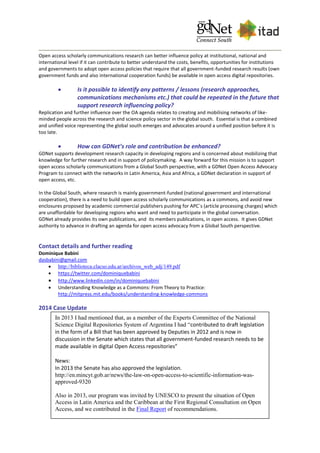 Open access scholarly communications research can better influence policy at institutional, national and
international level if it can contribute to better understand the costs, benefits, opportunities for institutions
and governments to adopt open access policies that require that all government-funded research results (own
government funds and also international cooperation funds) be available in open access digital repositories.
 Is it possible to identify any patterns / lessons (research approaches,
communications mechanisms etc.) that could be repeated in the future that
support research influencing policy?
Replication and further influence over the OA agenda relates to creating and mobilising networks of like-
minded people across the research and science policy sector in the global south. Essential is that a combined
and unified voice representing the global south emerges and advocates around a unified position before it is
too late.
 How can GDNet’s role and contribution be enhanced?
GDNet supports development research capacity in developing regions and is concerned about mobilizing that
knowledge for further research and in support of policymaking. A way forward for this mission is to support
open access scholarly communications from a Global South perspective, with a GDNet Open Access Advocacy
Program to connect with the networks in Latin America, Asia and Africa, a GDNet declaration in support of
open access, etc.
In the Global South, where research is mainly government-funded (national government and international
cooperation), there is a need to build open access scholarly communications as a commons, and avoid new
enclosures proposed by academic commercial publishers pushing for APC´s (article processing charges) which
are unaffordable for developing regions who want and need to participate in the global conversation.
GDNet already provides its own publications, and its members publications, in open access. It gives GDNet
authority to advance in drafting an agenda for open access advocacy from a Global South perspective.
Contact details and further reading
Dominique Babini
dasbabini@gmail.com
 http://biblioteca.clacso.edu.ar/archivos_web_adj/149.pdf
 https://twitter.com/dominiquebabini
 http://www.linkedin.com/in/dominiquebabini
 Understanding Knowledge as a Commons: From Theory to Practice:
http://mitpress.mit.edu/books/understanding-knowledge-commons
2014 Case Update
In 2013 I had mentioned that, as a member of the Experts Committee of the National
Science Digital Repositories System of Argentina I had “contributed to draft legislation
in the form of a Bill that has been approved by Deputies in 2012 and is now in
discussion in the Senate which states that all government-funded research needs to be
made available in digital Open Access repositories”
News:
In 2013 the Senate has also approved the legislation.
http://en.mincyt.gob.ar/news/the-law-on-open-access-to-scientific-information-was-
approved-9320
Also in 2013, our program was invited by UNESCO to present the situation of Open
Access in Latin America and the Caribbean at the First Regional Consultation on Open
Access, and we contributed in the Final Report of recommendations.
Afterwards we contacted UNESCO so they could provide input into public consultation
about an open access legislation in México, legislation which has been approved by
Senate in March and by Deputies of the Mexican Congress the 8 April 2014
 
