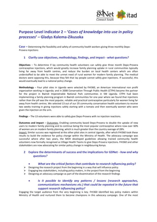 Purpose Level indicator 2 – ‘Cases of knowledge into use in policy
processes’ – Gladys Kalema-Zikusoka
Case – Determining the feasibility and safety of community health workers giving three monthly Depo-
Provera Injections
1 Clarify case objectives, methodology, findings, and impact - what questions?
Objectives – To determine if lay community health volunteers can safely give three month Depo-Provera
contraceptive injections, which would greatly increase family planning uptake in rural communities typically
living far away from health centres, and reduce the burden on local health centers which are often
understaffed to be able to meet the unmet need of rural women for modern family planning. The medical
doctors were opposing this, because they felt that lay people cannot safely give injections. If successful, this
would eventually lead to a national policy change.
Methodology – Four pilot sites in Uganda were selected by FHI360, an American international non profit
organization working in Uganda; and in 2008 Conservation Through Public Health (CTPH) became the partner
for the project in Bwindi Impenetrable National Park communities in SW Uganda. CTPH had been
implementing a family planning program in Bwindi communities for one year where we found that injections
rather than the pill was the most popular, reliable and practical contraceptive particularly for women living far
away from health centres. We selected 13 out of our 29 community conservation health volunteers to receive
two weeks training in giving injections safely starting with a tomato and then eventually women who were
given the injection on the arm.
Findings – The 13 volunteers were able to safely give Depo-Provera with no injection reactions.
Outcomes and impact – Outcomes: Enabling community based Depo-Provera to double the uptake of new
users to modern family planning and to continue being the most popular contraceptive where now over 60%
of women are on modern family planning, which is much greater than the country average of 28%.
Impact: Similar success was registered at the other pilot sites in central Uganda, after which FHI360 took these
results to build the evidence for policy change within the Ministry of Health. The advocacy campaign was
successful where after two years, the MOH developed guidelines allowing trained community health
volunteers now formally recognised as Village Health Teams to give Depo-Provera injections. FHI360 and other
stakeholders are now advocating for similar policy change in neighbouring Kenya.
2 Explore the determinants of success and the implications for GDNet - how and why
questions?
 What are the critical factors that contribute to research influencing policy?
 Designing the research project from the beginning in a way that will influence policy
 Engaging key stakeholders, including policy makers, in the project from the beginning
 Designing an advocacy campaign as part of the dissemination of the research findings
 Is it possible to identify any patterns / lessons (research approaches,
communications mechanisms etc.) that could be repeated in the future that
support research influencing policy?
Engaging the target audience from the very beginning is key. FHI360 identified key policy makers within
Ministry of Health and nurtured them to become champions in this advocacy campaign. One of the most
 