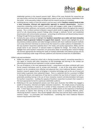 6
stakeholder partners in the research process itself. Many of the cases illustrate the researchers go
one step further and from the outset engage policy makers as well as the primary stakeholders from
the outset. In this way policy makers are drawn into the research process as it develops.
 Involving decision makers in from the outset is just one way in which Southern research tends to take
a more innovative, informal and opportunistic approach to research dissemination. Southern
researchers conducting ‘action research’ seem at ease with engage a wider range of stakeholders –
local communities, politicians, civil servants, and the media (amongst others) throughout the research
process. This is in direct contrast to Western research which tends to engage decision-makers at the
end (if at all), disseminating research findings often through a relatively ‘formal’ and established
dissemination and communication processes – presenting at conferences and disseminating research
findings through formal journal peer-review processes.
 Similarly the cases continue to highlight that Southern researchers use a wider and more innovative
variety of tools to generate ‘evidence’ to support their research. Several cases highlight the use of
documentary evidence (photos and video footage) combined with more traditional research methods
such as key informant interviews to communicate the research to a wider audience of stakeholders. In
this way Southern researchers explicitly draw in the media, civil society organisations, NGOs, and the
private sector to put ‘pressure’ on decision-makers to legislate for change. Put simply, the cases
highlight that some Southern researchers are particularly adept at translating their research findings
into formats appropriate the meeting the needs of multiple stakeholder and audience groups and are
adept at employing a wide range of formats, platforms and channels to broad sets of stakeholders.
GDNet’s role and contribution
 GDNet has played a simple but critical role in sharing innovative research, connecting researchers in
one region or country with other researchers so that knowledge and learning in one context can
effectively be transferred and replicated in similar contexts elsewhere.
 The use of evidence in the most appropriate format – using photos and videos combined with more
formal research techniques such as surveys and interviews - is one of the areas where Southern
research can be considered more effective and advanced than more traditional Western research –
Southern research appears better at bringing in innovative technology such as the use of visual and
social media to generate more substantial impact. There is a potential role for a successor to GDNet
in sharing the lessons and experience of how best to combine the two forms of research as well as
potentially providing training in the use of more innovative research and documentation techniques
for Southern researchers – building the capacity of Southern researchers to present their research in
the most appropriate format for a particular stakeholder audience.
 Reflecting on the case development process over three years illustrates that GDNet has engaged a
wealth of innovative, informed and highly motivated researchers. The simple process of producing
the cases has provided a showcase for a number of these researchers and their policy influencing
skills. In their legacy document and communications, GDNet should use the experience of facilitating
this process to express their learning on the key success factors in producing effective, policy-
influencing Southern research. They should highlight what they have learned about makes Southern
research unique – its practicality and innovativeness - something that more traditional Western
research may do well to learn from.
 