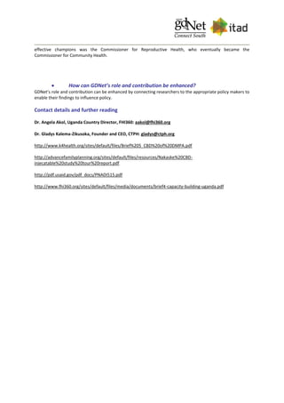 effective champions was the Commissioner for Reproductive Health, who eventually became the
Commissioner for Community Health.
 How can GDNet’s role and contribution be enhanced?
GDNet’s role and contribution can be enhanced by connecting researchers to the appropriate policy makers to
enable their findings to influence policy.
Contact details and further reading
Dr. Angela Akol, Uganda Country Director, FHI360: aakol@fhi360.org
Dr. Gladys Kalema-Zikusoka, Founder and CEO, CTPH: gladys@ctph.org
http://www.k4health.org/sites/default/files/Brief%205_CBD%20of%20DMPA.pdf
http://advancefamilyplanning.org/sites/default/files/resources/Nakaske%20CBD-
injecatable%20study%20tour%20report.pdf
http://pdf.usaid.gov/pdf_docs/PNADI515.pdf
http://www.fhi360.org/sites/default/files/media/documents/brief4-capacity-building-uganda.pdf
 
