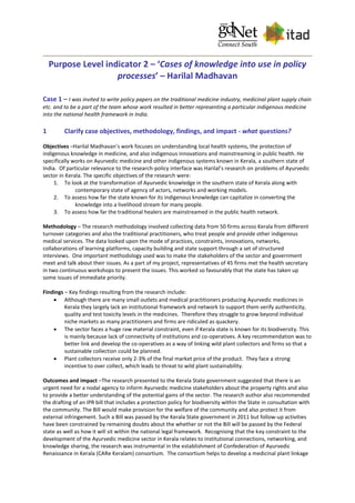 Purpose Level indicator 2 – ‘Cases of knowledge into use in policy
processes’ – Harilal Madhavan
Case 1 – I was invited to write policy papers on the traditional medicine industry, medicinal plant supply chain
etc. and to be a part of the team whose work resulted in better representing a particular indigenous medicine
into the national health framework in India.
1 Clarify case objectives, methodology, findings, and impact - what questions?
Objectives –Harilal Madhavan’s work focuses on understanding local health systems, the protection of
indigenous knowledge in medicine, and also indigenous innovations and mainstreaming in public health. He
specifically works on Ayurvedic medicine and other indigenous systems known in Kerala, a southern state of
India. Of particular relevance to the research-policy interface was Harilal’s research on problems of Ayurvedic
sector in Kerala. The specific objectives of the research were:
1. To look at the transformation of Ayurvedic knowledge in the southern state of Kerala along with
contemporary state of agency of actors, networks and working models.
2. To assess how far the state known for its indigenous knowledge can capitalize in converting the
knowledge into a livelihood stream for many people.
3. To assess how far the traditional healers are mainstreamed in the public health network.
Methodology – The research methodology involved collecting data from 50 firms across Kerala from different
turnover categories and also the traditional practitioners, who treat people and provide other indigenous
medical services. The data looked upon the mode of practices, constraints, innovations, networks,
collaborations of learning platforms, capacity building and state support through a set of structured
interviews. One important methodology used was to make the stakeholders of the sector and government
meet and talk about their issues. As a part of my project, representatives of 45 firms met the health secretary
in two continuous workshops to present the issues. This worked so favourably that the state has taken up
some issues of immediate priority.
Findings – Key findings resulting from the research include:
 Although there are many small outlets and medical practitioners producing Ayurvedic medicines in
Kerala they largely lack an institutional framework and network to support them verify authenticity,
quality and test toxicity levels in the medicines. Therefore they struggle to grow beyond individual
niche markets as many practitioners and firms are ridiculed as quackery.
 The sector faces a huge raw material constraint, even if Kerala state is known for its biodiversity. This
is mainly because lack of connectivity of institutions and co-operatives. A key recommendation was to
better link and develop the co-operatives as a way of linking wild plant collectors and firms so that a
sustainable collection could be planned.
 Plant collectors receive only 2-3% of the final market price of the product. They face a strong
incentive to over collect, which leads to threat to wild plant sustainability.
Outcomes and impact –The research presented to the Kerala State government suggested that there is an
urgent need for a nodal agency to inform Ayurvedic medicine stakeholders about the property rights and also
to provide a better understanding of the potential gains of the sector. The research author also recommended
the drafting of an IPR bill that includes a protection policy for biodiversity within the State in consultation with
the community. The Bill would make provision for the welfare of the community and also protect it from
external infringement. Such a Bill was passed by the Kerala State government in 2011 but follow-up activities
have been constrained by remaining doubts about the whether or not the Bill will be passed by the Federal
state as well as how it will sit within the national legal framework. Recognising that the key constraint to the
development of the Ayurvedic medicine sector in Kerala relates to institutional connections, networking, and
knowledge sharing, the research was instrumental in the establishment of Confederation of Ayurvedic
Renaissance in Kerala (CARe Keralam) consortium. The consortium helps to develop a medicinal plant linkage
 