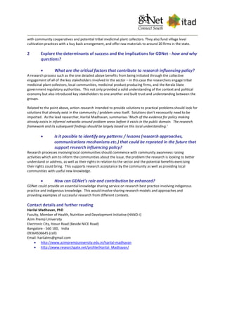 with community cooperatives and potential tribal medicinal plant collectors. They also fund village level
cultivation practices with a buy back arrangement, and offer raw materials to around 20 firms in the state.
2 Explore the determinants of success and the implications for GDNet - how and why
questions?
 What are the critical factors that contribute to research influencing policy?
A research process such as the one detailed above benefits from being initiated through the collective
engagement of all of the key stakeholders involved in the sector – in this case the researchers engage tribal
medicinal plant collectors, local communities, medicinal product producing firms, and the Kerala State
government regulatory authorities. This not only provided a solid understanding of the context and political
economy but also introduced key stakeholders to one another and built trust and understanding between the
groups.
Related to the point above, action-research intended to provide solutions to practical problems should look for
solutions that already exist in the community / problem-area itself. Solutions don’t necessarily need to be
imported. As the lead researcher, Harilal Madhavan, summarises ‘Much of the evidence for policy making
already exists in informal networks around problem areas before it exists in the public domain. The research
framework and its subsequent findings should be largely based on this local understanding.’
 Is it possible to identify any patterns / lessons (research approaches,
communications mechanisms etc.) that could be repeated in the future that
support research influencing policy?
Research processes involving local communities should commence with community awareness raising
activities which aim to inform the communities about the issue, the problem the research is looking to better
understand or address, as well as their rights in relation to the sector and the potential benefits exercising
their rights could bring. This supports research acceptance by the community as well as providing local
communities with useful new knowledge.
 How can GDNet’s role and contribution be enhanced?
GDNet could provide an essential knowledge sharing service on research best practice involving indigenous
practice and indigenous knowledge. This would involve sharing research models and approaches and
providing examples of successful research from different contexts.
Contact details and further reading
Harilal Madhavan, PhD
Faculty, Member of Health, Nutrition and Development Initiative (HAND-I)
Azim Premji University
Electronic City, Hosur Road (Beside NICE Road)
Bangalore - 560 100, India
09364506645 (cell)
Email: harilalms@gmail.com
 http://www.azimpremjiuniversity.edu.in/harilal-madhavan
 http://www.researchgate.net/profile/Harilal_Madhavan/
 