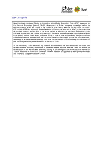 2014 Case Update
Now the above mentioned Cluster is elevated as a the Cluster Innovation Centre (CIC) supported by
the National Innovation Council (NInC), Government of India, promotes innovation leading to
entrepreneurship which will benefit to the people at large having potential for successful marketing.
CIC in CARe KERALAM is the only Ayurveda cluster in the country, selected by NInC, for the promotion
of ayurveda products and services to the global market, at international standards. I wish to continue
the work on this particular cluster, and waiting for the initial years of operation to complete (at least
three years), so that I can do an evaluative study to look at how far the cluster has promoted the
interests of the small entrepreneurs and traditional medical firms through market and standardization,
seemingly as a mainstreaming strategy. And how far the concern of sustainability (both in terms of
raw material (medicinal plants) and financial viability of firms)
In the meantime, I also extended my research to understand the less researched and other two
related interests, like one; codification of traditional health practices and the cases and models of
revitalization in the Kerala state and two; looking at the emergence of pharmaceutical market for
Tibetan medicines in south Asian countries. The first research is supported by Azim premji University
and second by European Research Council.
 