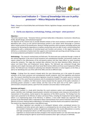 Purpose Level indicator 2 – ‘Cases of knowledge into use in policy
processes’ – Nikica Mojsoska-Blazevski
Case – Research on Social Safety Nets and Activation Policies: legislative changes; seasonal work; regular job-
search “tests”
1 Clarify case objectives, methodology, findings, and impact - what questions?
Objectives –
Title of the research study - “Activation Policies and Smart Safety Nets in Macedonia: Constraints in Beneficiary
Profile, Benefit Design, and Institutional Capacity”
The objective of the research was to provide detailed analyses of the social assistance and benefit system in
Macedonia with a focus on the internal disincentives present in the system which discourage or constrain
labour market activity of the beneficiaries. Research findings would be used to propose and design policies and
measures for decreasing the dependency on welfare among those who are able to work, and promoting their
employability with a combination of incentive-based cash transfers and services. In this regard, activation is
defined as a combination of policy tools that supports and incentivizes job searching and job finding as a way
to increase productive participation in society and self-sufficiency.
Methodology – The research involved desk and field-work. The desk-work was conducted through a review of
the national legislation in the area of social assistance and unemployment benefits, and previous studies and
reports related to the effectiveness of the anti-poverty policies and their likely effects on work incentives
among the recipients. This stage also involved data collection from the State Statistical Office, Ministry of
Labour and Social Policy and Employment Service Agency. The field-work was conducted through data
collection and in-depth interviews with three Social Work Centres (SWCs) and three Local Employment Offices
(LEOs). The field-work was intended at collecting more detailed information on what happens on the field, as
well as for identifying time-use of the staff of the SWCs and LES on different tasks.
Findings – Findings from the research showed which the main disincentives are in the system for greater
activation of the social assistance and unemployment benefit recipients, both from legislative and practical
side. The research identified few areas where legislation should be changed if the system were to incentivize
the recipients of the social financial assistance and of unemployment benefit to actively search for a job and
accept job offers. In addition, the field research clearly showed that the capacity of the public institutions in
promoting greater activation is rather limited, and that most of the work time of the staff is spent on
administration and passive policies, apart from the activation and active labour market policies.
Outcomes and impact –
The research resulted in a study which describes the social assistance system and unemployment benefit
system, identifies main challenges towards greater activation and proposes some measures and activities for
improvement of the policies, mainly based on the experience of the OECD countries. The findings from the
report were presented to the Ministry of Labour and Social Policy, including the Employment Service Agency
(which is an implementing body of the Ministry). In addition, a more wider debate was organized in the
premises of the World Bank office in Macedonia where representatives from several institutions were present
(Ministry of Finance, National Bank of Macedonia, US Embassy, few think-thanks and academia researchers).
The research has impacted the policy in two different ways:
- The labour legislation was amended as to distinguish between active unemployed persons (i.e.
jobseekers) and other persons who register as unemployed but do not actively search for a job. This
has resulted in halving the number of registered unemployed in the country (Macedonia is a country
with high unemployment which is at 30% measured by the Labour Force Survey),
- Legislation on seasonal work has been changed so that seasonal workers can now work more days per
year without losing the right for social financial assistance (their right is only put on withhold).
 