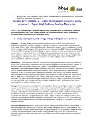 Activation and Smart Safety Nets analytical work, prepared by Nikica Mojsoska-Blazevski; unpublished
manuscript, World Bank, Washington, DC.
Purpose Level indicator 2 – ‘Cases of knowledge into use in policy
processes’ – Yugraj Singh Yadava / Rajdeep Mukherjee
Case 3 – We have developed a model for low-cost group insurance scheme for fishermen in Bangladesh.
Recently (September 2012), Jiban Bima Corporation, the nationalized insurance agency of Bangladesh
introduced a low-cost group insurance scheme for fishers.
1 Clarify case objectives, methodology, findings, and impact - what questions?
Objectives – The Bay of Bengal Programme (BOBP) and its successor the BOBP Inter-Governmental
Organisation (BOBP-IGO) have been in existence since 1979 charged with developing and supporting small-
scale coastal fisheries in Bay of Bengal (BoB) countries. Safety at sea has been a long running concern of BOBP
which was heightened following the 2004 Asian tsunami. In response to this, BOBP-IGO undertook a Sida and
International Maritime Organisation-funded program with the objective of better understanding the risks and
dangers faced by small-scale sea fishermen in Bangladesh, India, Maldives and Sri Lanka. The program also
aimed to better understand how to introduce safety needs to mitigate these risks. A separate component on
establishing data collection mechanism on accidents at sea was funded by the National Institute for
Occupational Safety and Health of the USA.
Methodology – The team aimed to transfer and build on knowledge generated from putting in place a similar
group-based insurance safety net scheme in India through engaging with a range of stakeholders engaged in
the small-scale fishing industry in Bangladesh. BOBP-IGO employed a multi-stakeholder participatory
engagement approach engaging fishermen, fishermen’s associations, the public sector (Jiban Bima Corporation
(JBC) as the Bangladeshi national insurance organisation), and the Bangladeshi Ministry of Fisheries and
Livestock). As well as the participatory engagement component of the research, the program team also
established a systematic accident reporting and data collection system to begin to collect and record reliable
data on sea accidents and fatalities in order to better understand the nature of the risk facing small-scale
fishermen. The team understood that a total population of almost 3m people are dependent on fisheries as
the main livelihoods and on average each fishing village in Bangladesh has 4-5 families which have lost the
main breadwinner to a fishing accident at sea.
Findings – The research demonstrated that the only viable form of insurance for high risk fishermen would be
a group-based insurance scheme and that a private sector insurance provider would be unlikely to provide
such a scheme. The team approached JBC who have a public mandate to provide affordable insurance. JBC
designed a reduced premium product which was rolled out in September 2012 to 1500 fishermen organized as
fishermen association with membership of 50-100 people in each association.. The scheme has proved
successful, with fishermen paying Bangladeshi Taka (BDT) 1250 per head per year for 3 years contract. The
premium can also be paid in monthly instalments. This provides cover to the value of BDT 200,000 (US$2450
approx.) to the fishermen’s families in the event of a fatality and BDT 100,000 (US$1225 approx.) in the event
of serious disability.
Outcomes and impact – Although it is too early to estimate the potential impact of the insurance scheme, it
can potentially prevent destitution of a fishermen family in case of fatality or injury to the breadwinner. The
scheme itself has continued to expand and now is estimated to cover 2.5-3% of Bangladeshi coastal fishermen.
The BOBP-IGO is also assessing and promoting the transferability of the scheme which the team feel is
particularly suited to multiple countries in Africa where fishermen tend to operate in poor communities and
face high risks.
 