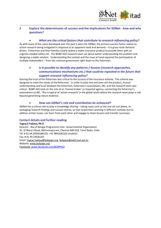 2 Explore the determinants of success and the implications for GDNet - how and why
questions?
 What are the critical factors that contribute to research influencing policy?
As with many of the cases developed over the past 3 years for GDNet, the primary success factor relates to
action-research being instigated in response to an apparent need and demand – it is grass-roots demand
driven. Fishermen and their families clearly lacked a viable insurance product to provide them with an
urgently needed safety net. The BOBP-IGO research team set about better understanding the problem and
designing a viable solution. Understanding the context and the issue at hand required the participation of
multiple stakeholders – from the national government right down to the fishermen.
 Is it possible to identify any patterns / lessons (research approaches,
communications mechanisms etc.) that could be repeated in the future that
support research influencing policy?
Gaining the trust of the fishermen was critical to the success of the insurance scheme. The scheme was
designed to meet the needs of the fishermen. In order to pilot test and later sell the product, mutual
understanding and trust between the fishermen, fishermen’s associations, JBC, and the research team was
critical. BOBP-IGO took on the role of an ‘honest broker’ or impartial agency, connecting the fishermen’s
associations to JBC. This is typical of ‘action-research’ in the global south where the research team plays a role
beyond generating robust evidence.
 How can GDNet’s role and contribution be enhanced?
GDNet has a critical role to play in knowledge sharing – taking cases such as the one set out above, re-
packaging research findings and success stories, so that researchers working in different contexts but to
address similar issues, can learn from each other and engage to share lessons and transfer successes.
Contact details and further reading
Yugraj S Yadava, Ph.D
Director - Bay of Bengal Programme Inter- Governmental Organisation
91, St Mary's Road, Abhiramapuram, Chennai 600 018, Tamil Nadu, India
Tel: # 91 44 24936188 (O); +91 9841042235 (mobile)
Fax: # 91 44 24936102
Email: Yugraj.Yadava@bobpigo.org; bobpysy@md2.vsnl.net.in;
Website: www.bobpigo.org
Facebook: www.facebook.com/BOBPIGO
 