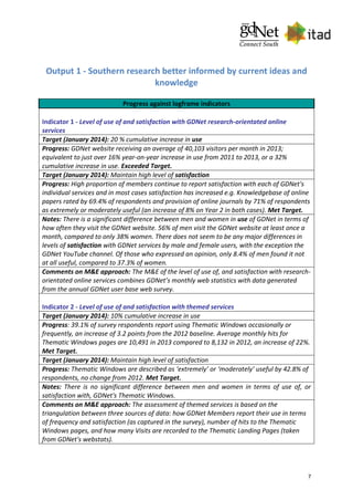 7
Output 1 - Southern research better informed by current ideas and
knowledge
Progress against logframe indicators
Indicator 1 - Level of use of and satisfaction with GDNet research-orientated online
services
Target (January 2014): 20 % cumulative increase in use
Progress: GDNet website receiving an average of 40,103 visitors per month in 2013;
equivalent to just over 16% year-on-year increase in use from 2011 to 2013, or a 32%
cumulative increase in use. Exceeded Target.
Target (January 2014): Maintain high level of satisfaction
Progress: High proportion of members continue to report satisfaction with each of GDNet's
individual services and in most cases satisfaction has increased e.g. Knowledgebase of online
papers rated by 69.4% of respondents and provision of online journals by 71% of respondents
as extremely or moderately useful (an increase of 8% on Year 2 in both cases). Met Target.
Notes: There is a significant difference between men and women in use of GDNet in terms of
how often they visit the GDNet website. 56% of men visit the GDNet website at least once a
month, compared to only 38% women. There does not seem to be any major differences in
levels of satisfaction with GDNet services by male and female users, with the exception the
GDNet YouTube channel. Of those who expressed an opinion, only 8.4% of men found it not
at all useful, compared to 37.3% of women.
Comments on M&E approach: The M&E of the level of use of, and satisfaction with research-
orientated online services combines GDNet’s monthly web statistics with data generated
from the annual GDNet user base web survey.
Indicator 2 - Level of use of and satisfaction with themed services
Target (January 2014): 10% cumulative increase in use
Progress: 39.1% of survey respondents report using Thematic Windows occasionally or
frequently, an increase of 3.2 points from the 2012 baseline. Average monthly hits for
Thematic Windows pages are 10,491 in 2013 compared to 8,132 in 2012, an increase of 22%.
Met Target.
Target (January 2014): Maintain high level of satisfaction
Progress: Thematic Windows are described as ‘extremely’ or ‘moderately’ useful by 42.8% of
respondents, no change from 2012. Met Target.
Notes: There is no significant difference between men and women in terms of use of, or
satisfaction with, GDNet's Thematic Windows.
Comments on M&E approach: The assessment of themed services is based on the
triangulation between three sources of data: how GDNet Members report their use in terms
of frequency and satisfaction (as captured in the survey), number of hits to the Thematic
Windows pages, and how many Visits are recorded to the Thematic Landing Pages (taken
from GDNet's webstats).
 