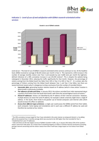 8
Indicator 1 - Level of use of and satisfaction with GDNet research-orientated online
services
0
5000
10000
15000
20000
25000
30000
35000
40000
45000
Average
monthly
visitors
2011 2012 2013
Growth in use of GDNet's website
All visitors
Southern visitors
Level of use – The level of use of GDNet’s research-orientated online services continues to rise. At the headline
level, GDNet received an average of 40,103 visitors per month in Year 3. This represents a 16% increase in the
number of average monthly visitors over Year 2 and exceeds by over 4,500 visits per month the logframe-
defined milestone of a 20% cumulative increase in use (35,593 visitors)
1
. This is despite the website being
redesigned in December 2013, reducing the traffic significantly for that month. However, the percentage of
visitors coming from the Global South has fallen from 32% in Year 2 to 24% in Year 3
2
. It is unclear why the
percentage of Visitors coming from the Global South between Year 1 and Year 3 has fallen, but there are
several technical reasons why it is dangerous to draw conclusions from the number of recorded Visitors:
 Inaccurate data: generating location statistics based on IP address (which is how visitors' location is
determined) is notoriously unreliable.
 The influence of India and China: in January 2013, the visitors recorded from India represented about
a quarter of all visitors from the South that month, with China the second highest source of visitors.
3
 Shared IP addresses: Visitors are identified by the IP address of their internet connection. However,
multiple devices can share the same IP address, for example a whole university might share a single IP
address. In the South, there tends to be greater use of shared computers and internet cafes which
would increase this effect on webstats.
 Access from different types of devices: a single user could access the GDNet portal from their tablet,
work computer, home laptop and smartphone and in each case a different IP address be used and
therefore be counted as four visitors.
1
The 20% cumulative increase target for Year 3 was calculated in the same manner as compound interest i.e. by adding
10% to the projected Year 2 monthly average which was assumed to be 10% higher than that recorded for Year 1,
2
Established from users’ IP addresses.
3
India and China are the two largest sources of GDNet's Southern traffic. e.g. in January 2013 about 25% of the southern
visitors came from India alone. So it means that if something happens to Indian or Chinese internet connections (including
perhaps internet censorship) and the visitors reduce from there it will have a large impact on % of visitors from Global
South.
 