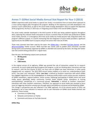 Annex 7: GDNet Social Media Annual Stat Report for Year 3 (2013)
GDNet’s experience with social media is a special one. Firstly, in its evolution from an event-driven approach to
a cross-cutting integral pillar throughout the program. Building on the experience and skills developed in the
previous 3 years (2010-2012), as well as the social media strategy developed in 2012 to support the objectives
of the programme, the focus in 2013 was on integrating social media in the overall GDNet program.
The social media calendar developed in the third quarter of 2012 was being updated regularly throughout
2013, capturing thus relevant hooks and events to ensure a constant flow of content was produced on GDNet
social media channels. It is throughout 2013 that social media has finally become fully integrated within the
program’s different outputs. It is worth mentioning that the integration of social media provided a significant
opportunity for the GDNet team to acquire and put into action their new set of skills.
Three main channels have been used by the team: the GDNet blog; a branded YouTube channel; and the
@Connect2GDNet Twitter account. While YouTube was mainly used to publish short interviews recorded
during events and workshops organized by GDNet or attended and covered by the team, the blog and Twitter
saw new contents being produced on a regular basis.
Over the year, the following outputs were produced:
 88 blog posts
 97 videos
 1582 tweets
In the original version of its logframe, GDNet was granted the role of interaction catalyst for its research
community. As social media grew big throughout the program, so did our thinking about interaction and how
to measure. Until the first quarter of 2013, our focus was on GDNet-user base interaction; in other words
engaging with our audience. The 2013 DFID annual review enabled us to revisit our understanding of both
terms, ‘user base’ and ‘interaction’. While ‘user base’ is defined as Southern researchers with whom GDNet
has engaged (registration on the knowledgebase to showcase profile and/or access online journals; recipients
of GDNet newsletters, regional bulletins, online surveys; following/ participating in GDNet online and social
media spaces: gdnetblog; twitter community; Connect South LinkedIn Group attendance at training
event/workshop, membership of a community group); ‘interaction’ is defined as Southern researchers’
interaction with other Southern researchers. Therefore, our approach to social media was revisited to focus
more on triggering interaction among users through spaces and platforms convened and facilitated by GDNet.
This change in perspective was also reflected in our M&E approach. As of the second quarter of 2013, we
developed a set of new indicators to measure user to user interaction on GDNet social media channels and
platforms. These include:
 Comments on GDNet blog,
 Retweets and mentions on Twitter
 Comments and shares on YouTube channel.
GDNet Blog
 