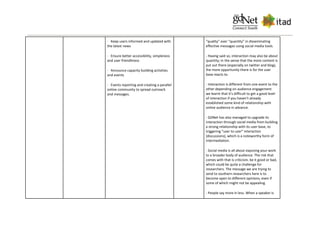· Keep users informed and updated with
the latest news
· Ensure better accessibility, simpleness
and user friendliness
· Announce capacity building activities
and events
· Events reporting and creating a parallel
online community to spread outreach
and messages.
“quality” over “quantity” in disseminating
effective messages using social media tools.
- Having said so, interaction may also be about
quantity; in the sense that the more content is
put out there (especially on twitter and blog),
the more opportunity there is for the user
base reacts to.
- Interaction is different from one event to the
other depending on audience engagement
we learnt that it's difficult to get a good level
of interaction if you haven't already
established some kind of relationship with
online audience in advance.
- GDNet has also managed to upgrade its
interaction through social media from building
a strong relationship with its user base, to
triggering “user to user” interaction
(discussions), which is a noteworthy form of
intermediation.
- Social media is all about exposing your work
to a broader body of audience. The risk that
comes with that is criticism, be it good or bad,
which could be quite a challenge for
researchers. The message we are trying to
send to southern researchers here is to
become open to different opinions, even if
some of which might not be appealing.
- People say more in less. When a speaker is
 