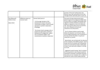 granted a ‘90 second’ talking head, they
become more clear and precise on the main
message of their work they want to push out.
Dina Mannaa &
Shahira Emara
March 2014
Reflective session on
Connect South
Connect South aims to:
· To encourage members of the
development research and policy
communities to adopt a more inclusive
approach to southern researchers’
knowledge
· The Connect South campaign calls on
people and organizations working in
development to pledge their support
and re-establishes GDNet’s own
commitments to southern researchers
Discussions during review process were
geared towards encouraging the GDNet team
to focus efforts on program deliverables with
regards to Southern Research outreach and
uptake, as opposed to more of an advocacy
role. That and the need to focus to prioritise
exit, which affected continuity and
momentum of CS discussions.
- The CS initiative picked up well enough
before the downturn turn of events, which
can be largely attributed to the innovativity of
the idea and the little effort it requires of
researchers to commit.
- Nevertheless, we are faced with the dilemma
of the shutdown of the GDNet program, which
entails that the CS initiative will consequently
come to an end and the energy is dying away.
It doesn’t work well when program is coming
to an end.
- Suggested Forward looking: Talk to members
of CS and partners to see if anyone would be
interested to volunteer to facilitate the group
discussions as such. However this is subject to
exit plans for suite of social media channels
 