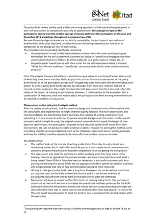 The policy brief review activity used a different scoring approach to that used by the participants in
their self-assessment so comparisons can only be approximate: the average increase of the
participants' scores was 64% and the average increased ability for the participants of the June and
December 2013 workshops through self-assessment was 70%.
Because the percentage increases are not strictly comparable, the participants' perceptions of
whether their ability had improved (and the direction of that improvement) was looked at in
comparison to the change (or not) in their scores.
The consultants recommended specifically comparing:
 the participants' scores for the Persuasiveness criterion with the scores participants gave
themselves for the self-assessment statement on ability to "identify key messages from their
own research that are of interest to other audiences (e.g. policy makers, media, etc…)".
 the participants' overall scores with their scores for the self-assessment ability statement
"Write for different audiences. Specifically I can create: policy brief; other communications
products"
From this analysis, it appears that there is sometimes a gap between a participant's own assessment
of what they have learnt and their ability to put it into action. Contrary to the results of the policy
brief review, all of the participants except one
5
thought they were more able after the workshop, than
before, to write a policy brief and to identify key messages from their own research that are of
interest to other audiences. One might conclude that self-assessment therefore does not reflect the
reality of the impact of training on participants. However, it is the opinion of the evaluators that a
combination of measures, with information about the participant and their working environment are
all required to establish a true picture.
Observations on the policy brief analysis method
After the review of policy briefs, Itad discussed the design and implementation of the method with
the consultants and explored how on might improve it going forward. The main observations and
recommendations are listed below, but in summary, the exercise of writing a policy brief and
submitting it to be assessed in isolation, by people who lack background information on the specific
context in which it might be used, the original research upon which it is based, the length of time
spent on each version, the participants' attitudes to how valuable a policy brief would be in their
environment, etc. will not produce reliable evidence of ability. However in piloting the method, some
interesting insights have been obtained, such as the challenge researchers have in writing concisely
and how the method could be adapted to be more effective and less resource intensive.
Key observations:
 The method looks at the process of writing a policy brief from idea to end product as a
standalone activity but in reality this would be part of a much wider set of communications
activities; because the policy brief has been isolated one risks not getting the true picture.
 The assessment only tests the participant's skill at applying what they have learnt in the
training; there is no opportunity to express broader reactions to the policy brief and what is
being tested. Given GDNet's focus has been on behaviour, a successful outcome could be a
participant deciding that policy briefs are not appropriate to their specific research or audience
(they might decide that face to face communication would be more relevant).
 Writing a really good policy brief takes a long time. Reviewers did not know how much time
participants spent on the draft and revised versions and it is not known whether all
participants had sufficient time to work on the policy briefs after the workshop.
 Motivation will have an impact on the effort put in to revising policy briefs. One participant
submitted as their draft version a formatted document that had been produced for the AERC
Biannual Conference the previous month; the revised version scored worse but one might ask
what incentive there was to spend time on the brief once the event had passed. To control for
this, one could ask participants to draft the brief on Day 1 and submit the revised version after
the workshop.
5
One participant reported that their ability to identify key messages was as high as before (4 out of
5).
 