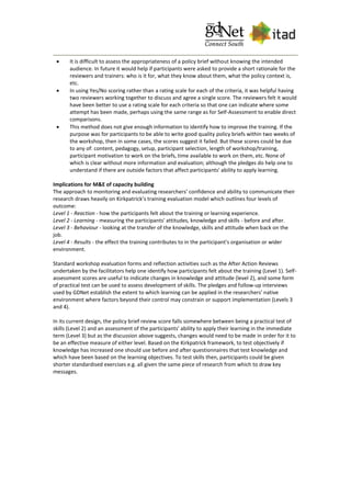  It is difficult to assess the appropriateness of a policy brief without knowing the intended
audience. In future it would help if participants were asked to provide a short rationale for the
reviewers and trainers: who is it for, what they know about them, what the policy context is,
etc.
 In using Yes/No scoring rather than a rating scale for each of the criteria, it was helpful having
two reviewers working together to discuss and agree a single score. The reviewers felt it would
have been better to use a rating scale for each criteria so that one can indicate where some
attempt has been made, perhaps using the same range as for Self-Assessment to enable direct
comparisons.
 This method does not give enough information to identify how to improve the training. If the
purpose was for participants to be able to write good quality policy briefs within two weeks of
the workshop, then in some cases, the scores suggest it failed. But these scores could be due
to any of: content, pedagogy, setup, participant selection, length of workshop/training,
participant motivation to work on the briefs, time available to work on them, etc. None of
which is clear without more information and evaluation; although the pledges do help one to
understand if there are outside factors that affect participants' ability to apply learning.
Implications for M&E of capacity building
The approach to monitoring and evaluating researchers’ confidence and ability to communicate their
research draws heavily on Kirkpatrick’s training evaluation model which outlines four levels of
outcome:
Level 1 - Reaction - how the participants felt about the training or learning experience.
Level 2 - Learning - measuring the participants' attitudes, knowledge and skills - before and after.
Level 3 - Behaviour - looking at the transfer of the knowledge, skills and attitude when back on the
job.
Level 4 - Results - the effect the training contributes to in the participant's organisation or wider
environment.
Standard workshop evaluation forms and reflection activities such as the After Action Reviews
undertaken by the facilitators help one identify how participants felt about the training (Level 1). Self-
assessment scores are useful to indicate changes in knowledge and attitude (level 2), and some form
of practical test can be used to assess development of skills. The pledges and follow-up interviews
used by GDNet establish the extent to which learning can be applied in the researchers' native
environment where factors beyond their control may constrain or support implementation (Levels 3
and 4).
In its current design, the policy brief review score falls somewhere between being a practical test of
skills (Level 2) and an assessment of the participants' ability to apply their learning in the immediate
term (Level 3) but as the discussion above suggests, changes would need to be made in order for it to
be an effective measure of either level. Based on the Kirkpatrick framework, to test objectively if
knowledge has increased one should use before and after questionnaires that test knowledge and
which have been based on the learning objectives. To test skills then, participants could be given
shorter standardised exercises e.g. all given the same piece of research from which to draw key
messages.
 