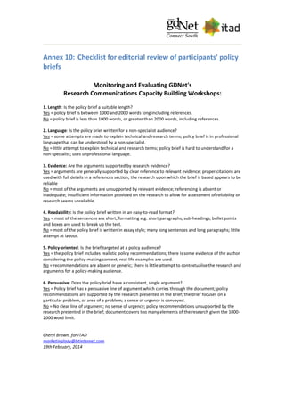 Annex 10: Checklist for editorial review of participants' policy
briefs
Monitoring and Evaluating GDNet's
Research Communications Capacity Building Workshops:
1. Length: Is the policy brief a suitable length?
Yes = policy brief is between 1000 and 2000 words long including references.
No = policy brief is less than 1000 words, or greater than 2000 words, including references.
2. Language: Is the policy brief written for a non-specialist audience?
Yes = some attempts are made to explain technical and research terms; policy brief is in professional
language that can be understood by a non-specialist.
No = little attempt to explain technical and research terms; policy brief is hard to understand for a
non-specialist; uses unprofessional language.
3. Evidence: Are the arguments supported by research evidence?
Yes = arguments are generally supported by clear reference to relevant evidence; proper citations are
used with full details in a references section; the research upon which the brief is based appears to be
reliable
No = most of the arguments are unsupported by relevant evidence; referencing is absent or
inadequate; insufficient information provided on the research to allow for assessment of reliability or
research seems unreliable.
4. Readability: Is the policy brief written in an easy-to-read format?
Yes = most of the sentences are short; formatting e.g. short paragraphs, sub-headings, bullet points
and boxes are used to break up the text.
No = most of the policy brief is written in essay style; many long sentences and long paragraphs; little
attempt at layout.
5. Policy-oriented: Is the brief targeted at a policy audience?
Yes = the policy brief includes realistic policy recommendations; there is some evidence of the author
considering the policy-making context; real-life examples are used.
No = recommendations are absent or generic; there is little attempt to contextualise the research and
arguments for a policy-making audience.
6. Persuasive: Does the policy brief have a consistent, single argument?
Yes = Policy brief has a persuasive line of argument which carries through the document; policy
recommendations are supported by the research presented in the brief; the brief focuses on a
particular problem, or area of a problem; a sense of urgency is conveyed.
No = No clear line of argument; no sense of urgency; policy recommendations unsupported by the
research presented in the brief; document covers too many elements of the research given the 1000-
2000 word limit.
Cheryl Brown, for ITAD
marketinglady@btinternet.com
19th February, 2014
 