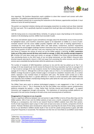 11
Very important. The Southern Researchers need a platform to share their research and connect with other
researchers. This platform provided that kind of a platform.
GDNet has played a pivotal role in connecting the researchers to the literature, opportunities and funds. It must
continue to serve the world of research.
This portal is an important initiative sharing and encouraging researchers to conduct and use these materials
for their own work. This is specifically important as people from South get ideas and challenges from their own
context.
I felt like losing access to a resourceful library. Certainly, it is going to cause a big handicap to the researchers,
students in the developing countries. GDNet must reconsider its plan.
The survey and webstats appear to give contradictory messages about the demand for access to free journals.
As highlighted above, some Southern researchers appear to be dependent on GDNet as a source of peer-
reviewed research and the access GDNet provides (together with the news of funding opportunities) is
considered the most useful service GDNet offers (see table below). Furthermore, Southern respondents
reported that the second biggest challenge Southern researchers face is lack of access to journals and data and
nearly three-quarters of them said that it was very important that free access to e-journals should continue
(see Annex 3). However the volume of actual use via the GDNet website is declining. In 2012, researchers
made use of the online journals 84 times each month on average. In 2013, this monthly average dropped to
69. A further 237 visits were made each month, on average, to GDNet's Free Online Journals gateway page.
Two contributing factors to the 2012 levels of use not being maintained, are that GDNet's resources were
directed towards planning for closure in 2013 and away from promoting the online services; and the online
services were unavailable during December while the website was re-launched.
The number of recipients of GDN Newsletters continues to rise and the rate has picked up on Year 2: an
average of 22 new recipients per month receive the Research into Focus newsletter (up from an average of 15
in Year 2) and an average of 23 new recipients receive the Funding Opportunities newsletter (down from an
average of 17 in Year 2). Although this is still not as high a rate as in Year 1, it is not deemed too significant as
GDNet’s strategy focussed on quality involved usage is not based on newsletter recipients who, to a certain
extent, represent a less involved means of interaction with users. The Gender Audit carried out in 2012
however, highlighted that there is a gender difference in interest in email newsletters with GDNet's female
users (typically 25% of GDNet's membership) finding them useful while the male users prefer social media and
accessing the website directly.
The GDNet Team were quick to embrace technological progress in user engagement in Year 2 and have
continued this in Year 3. This is illustrated by the fact that GDNet now maintains several complementary
platforms alongside the website – a blog, Twitter feed, YouTube channel and LinkedIn page
4
– to support
interactive user engagement through cross-posting. The implications of maintaining multiple platforms are
discussed in the next section drawing on the web survey result assessing levels of satisfaction.
Disaggregation of responses on use, by gender
There is a significant difference between men and women in use of GDNet in terms of how often they visit the
GDNet website. 56% of men visit the GDNet website at least once a month, compared to only 38% women.
Perhaps as a consequence, men tend to use research found on GDNet's website more often than women:
52.2% of male respondents report using it in their work at least once every six months, compared to 34.1% of
women. Thematic Windows were introduced to reduce time searching the site (lack of time being a potential
barrier to use identified in GDNet's Gender Audit in Year 2) and the uptake among women is good, with 44%
using them frequently or occasionally. The indications are that men are more likely to use GDNet's social media
4
GDNet blog - http://gdnetblog.org/
GDNet Twitter – https://twitter.com/Connect2GDNet
GDNet YouTube – http://www.youtube.com/user/gdnetcairo
GDNet LinkedIn - http://www.linkedin.com/company/gdnet
 