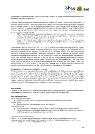 13
programmes / knowledge service in the future that have a mandate to support Southern researchers with their
knowledge needs and raised profile.
The Year 3 web survey again provides some interesting insights into GDNet’s newer social media / web 2.0
tools and platforms (GDNet’s feeds, YouTube channel, Twitter, and Community Groups) which have noticeable
lower usefulness ratings. In Year 3 GDNet has invested in better understanding the use and value of these
tools and platforms. A report drafted by GDNet’s social media lead illustrating GDNet’s social media ‘portfolio’
in Year 3 is presented in Annex 7. Contrasting the web survey results with the social media usage reporting
presents some interesting findings:
 GDNet’s portfolio of social media tools and platforms are seen as either extremely or moderately
useful by approximately a fifth to a quarter of web survey respondents, a relatively low general
satisfaction / usefulness rating broadly in line with Year 2.
 However, the detailed social media monitoring and reporting presented in Annex 7, demonstrates
that the use of the tools and platforms has steadily increased from Year 2 to Year 3, albeit from a
relatively low base.
As explained in the Year 2 report, the ‘90 – 9 – 1 rule’ is generally accepted by knowledge brokering experts
whereby 90% of knowledge network or platform members are passive and engage ad hoc and periodically, 9%
of users are passive but visit regularly, and only 1% can be considered engaged users who constructively
contribute to the platform or network. Therefore it is sensible of GDNet to develop a strategy that aims to
engage the 9% and 1% of regular users. The role GDNet’s Web 2.0 tools and services play with this smaller but
active ‘core’ user base is what is important as well the how the tools allow GDNet to engage with different
users in different contexts and at different times – at conferences and training events etc. The social media
report illustrates that during Year 3 GDNet produced 88 blog posts, 97 videos and 1582 tweets. These blog
posts received 14,717 views, broadly in line with Year 2 viewing figure of 15,916 despite the GDNet team
attending significantly fewer events in Year 3 which tends to be the catalyst for blog viewing.
Disaggregation of responses on satisfaction, by gender
There do not seem to be any major differences in levels of satisfaction with GDNet services by male and female
users. There were fewer responses to these questions than to some others in the survey, so the differences
that are observed tend not to be big enough to be considered significant, with the exception the GDNet
YouTube channel. Of those who expressed an opinion, 8.4% of men found it not at all useful, compared to
37.3% of women. However, there does appear to be a gap in awareness for some services, especially Twitter
and the GDNet blog, however the respondents give inconsistent answers to awareness between the questions
on frequency of use and satisfaction so this would need further investigation
5
.
M&E approach
The M&E of the level of use of, and satisfaction with research-orientated online services combines GDNet’s
monthly web statistics with data generated from the annual GDNet user base web survey.
Data management plan
Karim Sobh/Dina Abou Saada
 Design, testing and monthly production of standardised GDNet web statistics report.
Shahira Emara
 Monthly collection and quality assurance of web statistics
Robbie Gregorowski
 On an annual basis – assess level of use of research-orientated online services over previous 12
months through analysis of web statistics and through the annual GDNet users web survey, and report
on findings against baseline and lesson learnt to GDNet.
5
e.g. Q13: 26.3% of male respondents are unaware of GDNet's Twitter account compared with 39.8% of female
respondents but in Q12 this is 17.1% and 24.8% respectively. In Q13, for the GDNet blog the figures are 22.7% of men,
compared to 40.7% of women and in Q12, 14.8% and 25.9%.
 