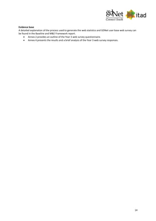 14
Evidence base
A detailed explanation of the process used to generate the web statistics and GDNet user base web survey can
be found in the Baseline and M&E Framework report.
 Annex 2 provides an outline of the Year 3 web survey questionnaire.
 Annex 4 presents the results and a brief analysis of the Year 3 web survey responses.
 