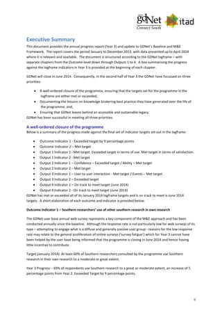 ii
Executive Summary
This document provides the annual progress report (Year 3) and update to GDNet’s Baseline and M&E
Framework. The report covers the period January to December 2013, with data presented up to April 2014
where it is relevant and available. The document is structured according to the GDNet logframe – with
separate chapters from the Outcome-level down through Outputs 1 to 4. A box summarising the progress
against the logframe indicators in Year 3 is provided at the beginning of each chapter.
GDNet will close in June 2014. Consequently, in the second half of Year 3 the GDNet have focussed on three
priorities:
 A well-ordered closure of the programme, ensuring that the targets set for the programme in the
logframe are either met or exceeded;
 Documenting the lessons on knowledge brokering best practice they have generated over the life of
the programme; and,
 Ensuring that GDNet leaves behind an accessible and sustainable legacy.
GDNet has been successful in meeting all three priorities.
A well-ordered closure of the programme
Below is a summary of the progress made against the final set of indicator targets set out in the logframe:
 Outcome Indicator 1 - Exceeded target by 9 percentage points
 Outcome Indicator 2 – Met target
 Output 1 Indicator 1 - Met target. Exceeded target in terms of use. Met target in terms of satisfaction.
 Output 1 Indicator 2 - Met target
 Output 2 Indicator 1 – Confidence – Exceeded target / Ability – Met target
 Output 2 Indicator 2 – Met target
 Output 3 Indicator 1 – User to user interaction - Met target / Events – Met target
 Output 3 Indicator 2 – Exceeded target
 Output 4 Indicator 1 – On track to meet target (June 2014)
 Output 4 Indicator 2 - On track to meet target (June 2014)
GDNet has met or exceeded all of its January 2014 logframe targets and is on track to meet is June 2014
targets. A short elaboration of each outcome and indicator is provided below:
Outcome Indicator 1 – Southern researchers’ use of other southern research in own research
The GDNet user base annual web survey represents a key component of the M&E approach and has been
conducted annually since the baseline. Although the response rate is not particularly low for web surveys of its
type – attempting to engage what is a diffuse and generally passive user group - reasons for the low response
rate may relate to the general proliferation of online surveys (‘survey fatigue’) which for Year 3 cannot have
been helped by the user base being informed that the programme is closing in June 2014 and hence having
little incentive to contribute.
Target (January 2014): At least 60% of Southern researchers consulted by the programme use Southern
research in their own research to a moderate or great extent.
Year 3 Progress: - 69% of respondents use Southern research to a great or moderate extent, an increase of 5
percentage points from Year 2. Exceeded Target by 9 percentage points.
 